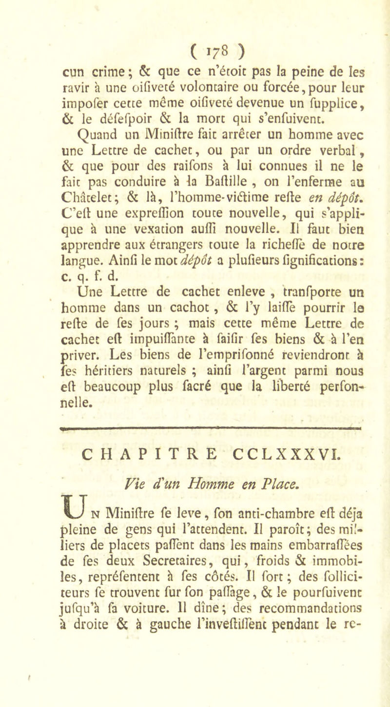cun crime ; &amp; que ce n’étoit pas la peine de les ravir h une oifivecé voloncaire ou forcée,pour leur impofer cette meme oifivecé devenue un fupplice, &amp; le défefpoir &amp; la more qui s’enfuivent. Quand un Minière fait arrêter un homme avec une Lettre de cachet, ou par un ordre verbal, &amp; que pour des raifons à lui connues il ne le fait pas conduire à la Ballille , on l’enferme au Châtelet; &amp; là, l’homme-viétime relie en dépôt. C’elt une expreffion toute nouvelle, qui s’appli- que à une vexation aulîî nouvelle. Il faut bien apprendre aux étrangers toute la richefle de notre langue. Ainfi le mot dépôt a plufieurs lignifications : c. q. f. d. Une Lettre de cachet enleve , tranfporte un homme dans un cachot, &amp; l’y laiffè pourrir le refie de fes jours ; mais cette même Lettre de cachet eft impuilTante à faifir fes biens &amp; à l’en priver. Les biens de l’emprifonné reviendront à fes héritiers naturels ; ainfi l’argent parmi nous eft beaucoup plus facré que la liberté perfon- nelle. CHAPITRE CCLXXXVI. Vie d'un Homme en Place. U n Miniftre fe leve, fon anti-chambre eft déjà pleine de gens qui l’attendent. Il paroît; des mil- liers de placets paflent dans les mains embarraflees de fes deux Secrétaires, qui, froids &amp; immobi- les, repréfentent à fes côtés. Il fort; des follici- teurs fe trouvent fur fon pafiage, &amp; le pourfuivenc jufqu’à fa voiture. 11 dîne; des recommandations à droite &amp; à gauche l’inveltiiTenc pendant le rc-