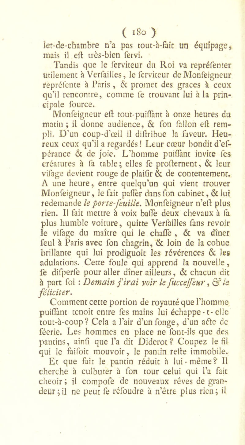 îet-de-chambre n’a pas tout-h-fait un équipage, mais il eft très-bien fervi. Tandis que le ferviteur du Roi va repréfenter utilement h Verfailles, le ferviteur de Monfeigneur repréfente h Paris, &amp; promet des grâces h ceux qu’il rencontre, comme fe trouvant lui h la prin- cipale fource. Monfeigneur eft tout-puiftànt à onze heures du matin ; il donne audience, &amp; fon fallon eft rem- pli. D’un coup-d’œil il diftribue la faveur. Heu- reux ceux qu’il a regardés ! Leur cœur bondit d’ef- pérance &amp; de joie. L’homme puiftànt invite fes créatures à fa table; elles fe profternent, &amp; leur vifage devient rouge de plaifir &amp; de contentement. A une heure, entre quelqu’un qui vient trouver Monfeigneur, le fait palier dans fon cabinet, &amp; lui redemande le porte-feuille. Monfeigneur n’eft plus rien. Il fait mettre à voix baffe deux chevaux à fa plus humble voiture, quitte Verfailles fans revoir le vifage du maître qui le chaflè , &amp; va dîner feul à Paris avec fon chagrin, &amp; loin de la cohue brillante qui lui prodiguoit les révérences &amp; les adulations. Cette foule qui apprend la nouvelle, fe difperfe pour aller dîner ailleurs, &amp; chacun dit h part foi : Demain j'irai voir le fuccejfeur, &amp;le féliciter. Comment cette portion de royauté que l’homme puiftànt tenoit entre fes mains lui échappe-t-elle tout-à-coup? Cela a l’air d’unfonge, d’un a&lt;fte de féerie. Les hommes en place ne font-ils que des pantins, ainfi que l’a dit Diderot? Coupez le fil qui le faifoit mouvoir, le pantin refte immobile. Et que fait le pantin réduit h lui-même? Il cherche à culbuter à fon tour celui qui l’a fait cheoir ; il compofe de nouveaux rêves de gran- deur; il ne peut fe réfoudre à netre plus rien; il