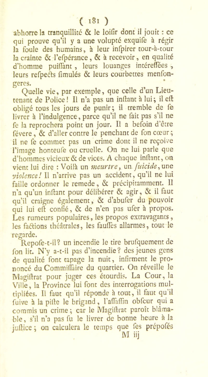 abhorre la tranquillité &amp; le loifir dont il jouit : ce qui prouve qu’il y a une volupté exquife à régir la foule des humains, à leur infpirer tour-à-tour la crainte &amp; l’efpérance, &amp; à recevoir, en qualité d’homme puiffant , leurs louanges intérelTées , leurs refpeéls fimulés &amp; leurs courbettes menfon- geres. Quelle vie, par exemple, que celle d’un Lieu- tenant de Police ! Il n’a pas un inftant à lui; il eft: obligé tous les jours de punir; il tremble de fe livrer à l’indulgence, parce qu’il ne fait pas s’il ne fe la reprochera point un jour. Il a befoin d’être févere, &amp; d’aller contre le penchant de foncœur; il ne fe commet pas un crime dont il ne reçoive l’image honteufé ou cruelle. On ne lui parle que d’hommes vicieux &amp; de vices. A chaque inftant, on vient lui dire : Voilà un meurtre, un fuicide, une violence! Il n’arrive pas un accident, qu’il ne lui faille ordonner le remede, &amp; précipitamment. Il n’a qu’un inftant pour délibérer &amp; agir, &amp; il faut qu’il craigne également, &amp; d’abufer du pouvoir qui lui eft confié, &amp; de n’en pas ufer à propos. Les rumeurs populaires, les propos extravagants, les faétions théâtrales, les faufies allarmes, tout le regarde. Repofe-t-il? un incendie le tire brufquement de fon lit. N’y a-t-il pas d’incendie? des jeunes gens de qualité font tapage la nuit, infirment le pro- noncé du Commiffaire du quartier. On réveille le Magiftrat pour juger ces étourdis. La Cour, la Ville, la Province lui font des interrogations mul- tipliées. Il faut qu’il réponde à tout, il faut qu’il fuive à la pille le brigand, l'alTaiïin obfcur qui a commis un crime ; car le Magiftrat paroît blâma- ble , s’il n’a pas fu le livrer de bonne heure à la juftice ; on calculera le temps que fes prépofés