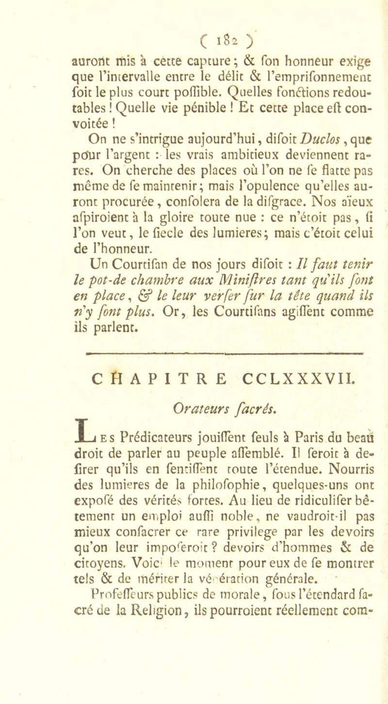 auront mis à cette capture; &amp; Ton honneur exige que l’intervalle entre le délit &amp; l’emprifonnemenc foit le plus court polTible. Quelles fondions redou- tables ! Quelle vie pénible ! Et cette place eft con- voitée ! On ne s’intrigue aujourd’hui, difoit Duclos , que po”ur l’argent : les vrais ambitieux deviennent ra- res. On cherche des places où l’on ne fe flatte pas même de fe maintenir; mais l’opulence qu’elles au- ront procurée, confolera de la difgrace. Nos aïeux afpiroient h la gloire toute nue : ce n’étoit pas, fl l’on veut, le fiecle des lumières; mais c’étoit celui de l’honneur. Un Courtifan de nos jours difoit : Il faut tenir le pot-de chambre aux Mini (1res tant quils font en place, &amp; le leur ver fer fur la tête quand ils n'y font plus. Or, les Courtifans agiiïènt comme ils parlent. CHAPITRE cclxxxvii. Orateurs facrés. Xj es Prédicateurs jouiflent feuls à Paris du beaii droit de parler au peuple aflemblé. Il feroit à dé- lirer qu’ils en fentiflent route l’étendue. Nourris des lumières de la philofophie, quelques-uns ont expofé des vérités fortes. Au lieu de ridiculifer bê- tement un emploi auflî noble, ne vaudroit-il pas mieux confacrer ce rare privilège par les devoirs qu’on leur imporeroit ? devoirs d’hommes &amp; de citoyens. Voie- le moment pour eux de fe montrer tels &amp; de mériter la vénération générale. Profeflcurs publics de morale, fous l’étendard fa- cré de la Religion, ils pourraient réellement com-