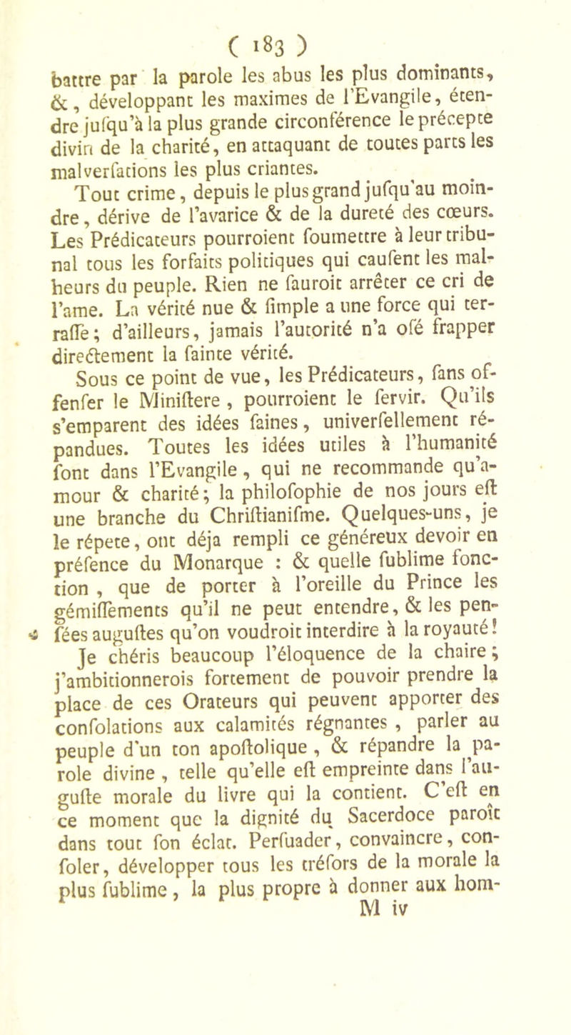 battre par la parole les abus les plus dominants, &amp;, développant les maximes de l’Evangile, éten- dre jufqu’à la plus grande circonférence le précepte divin de la charité, en attaquant de toutes parts les mal ver Cations les plus criantes. Tout crime, depuis le plus grand jufqu’au moin- dre , dérive de l’avarice &amp; de la dureté des cœurs. Les Prédicateurs pourroient fouinettre à leur tribu- nal tous les forfaits politiques qui caufent les mal- heurs du peuple. Rien ne fauroit arrêter ce cri de Pâme. La vérité nue &amp; (impie a une force qui ter- rage; d’ailleurs, jamais l’autorité n’a ofé frapper directement la fainte vérité. Sous ce point de vue, les Prédicateurs, fans of- fenfer le Miniftere , pourroient le fervir. Qu’ils s’emparent des idées faines, univerfellement ré- pandues. Toutes les idées utiles à l’humanité font dans l’Evangile, qui ne recommande qu’a- mour &amp; charité; la philofophie de nos jours eft une branche du Chriftianifme. Quelques-uns, je le répété, ont déjà rempli ce généreux devoir en préfence du Monarque : &amp; quelle fublime (onc- tion , que de porter à l’oreille du Prince les gémifiements qu’il ne peut entendre, &amp; les pen- féesauguftes qu’on voudroit interdire à la royauté! Je chéris beaucoup l’éloquence de la chaire ; j’ambitionnerois fortement de pouvoir prendre la place de ces Orateurs qui peuvent apporter des confolations aux calamités régnantes , parler au peuple d'un ton apoftolique , &amp; répandre la pa- role divine , telle quelle eft empreinte dans l’au- gufte morale du livre qui la contient. C eft en ce moment que la dignité du Sacerdoce paroit dans tout fon éclat. Perfuader, convaincre, con- foler, développer tous les créfors de la morale la plus fublime , la plus propre à donner aux hom-