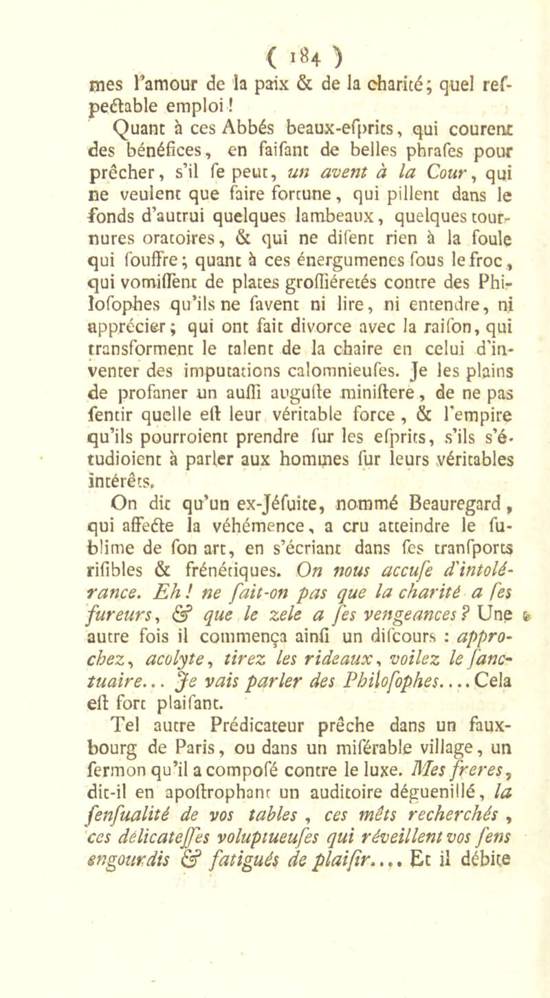 mes l’amour de îa paix &amp; de la charité; quel ref- pedable emploi ! Quant à ces Abbés beaux-efprits, qui courent des bénéfices, en faifant de belles phrafes pour prêcher, s’il fe peut, un avent à la Cour, qui ne veulent que faire fortune, qui pillent dans le fonds d’autrui quelques lambeaux, quelques tour- nures oratoires, &amp; qui ne difenc rien à la foule qui fouffre; quant à ces énergumenes fous le froc , qui vormflènt de plates grofiiéretés contre des Phi- lofophes qu’ils ne favent ni lire, ni entendre, ni apprécier ; qui ont fait divorce avec la raifon, qui transforment le talent de la chaire en celui d’in- venter des imputations calomnieufes. Je les plains de profaner un aufl] augufie miniftere, de ne pas fentir quelle ett leur véritable force, &amp; l’empire qu’ils pourroient prendre fur les efprits, s’ils s’é- tudioient à parler aux hommes fur leurs véritables intérêts. On dit qu’un ex-Jéfuite, nommé Beauregard, qui affede la véhémence, a cru atteindre le fu- blime de fon art, en s’écriant dans fes tranfports rifibles &amp; frénétiques. On nous accufe d'intolé- rance. Eh ! ne fait-on pas que la charité a Ces fureurs, &amp; que le zele a fes vengeances? Une autre fois il commença ainfi un difcours : appro- chez, acolyte, tirez les rideaux, voilez le fane- tuaire... Je vais parler des Philofophes Cela elt fort plai Tant. Tel autre Prédicateur prêche dans un faux- bourg de Paris, ou dans un miférable village, un fermon qu’il acompofé contre le luxe. Mes freres, dit-il en apoftrophant un auditoire déguenillé, la fenfualité de vos tables , ces mets recherchés , ces delicatejfes voluptueufes qui réveillent vos fens engourdis &amp; fatigués deplaifir.... Et il débite