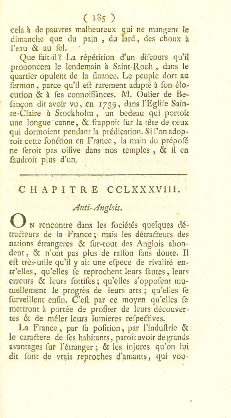 cela k de pauvres malheureux qui ne mangent le dimanche que du pain , du lard, des choux à l’eau &amp; au Tel. Que fait-il? La répétition d’un difcours qu’il prononcera le lendemain à Sainc-Roch , dans le quartier opulent de la finance. Le peuple dort au fermon, parce qu’il ell rarement adapté à fon élo- cution &amp; à fes connoifFances. M. Oulier de Be- fançon dit avoir vu, en 1739, dans l’Eglife Sain- te-Claire à Stockholm , un bedeau qui portoit une longue canne, &amp; frappoit fur la tête de ceux qui dormoienr pendant la prédication. Sil’onadop- toit cette fonction en France, la main du prépofé ne feroit pas oifive dans nos temples, &amp; il en fhudroit plus d’un. CHAPITRE CCLXXXVIII. And-Anglais. O n rencontre dans les fociétés quelques dé- tracteurs de la France; mais les détracteurs des nations étrangères &amp; fur-tout des Anglois abon- dent, &amp; n’ont pas plus de raifon fans doute. Il ell très-utile qu’il y ait une efpece de rivalité en- tc’elles, qu’elles fe reprochent leurs fautes, leurs erreurs &amp; leurs fottifes ; qu’elles s’oppofent mu- tuellement le progrès de leurs arts ; qu’elles fe furveillent enfin. C’efi: par ce moyen qu’elles fe mettront à portée de profiter de leurs découver- tes &amp; de mêler leurs lumières refpeélives. La France, par fa pofition, par l’indufirie &amp; le caraélere de fes habitants, paroît avoir de grands avantages fur l’étranger ; &amp; les injures qu’on lui dit font de vrais reproches d’amants, qui von-