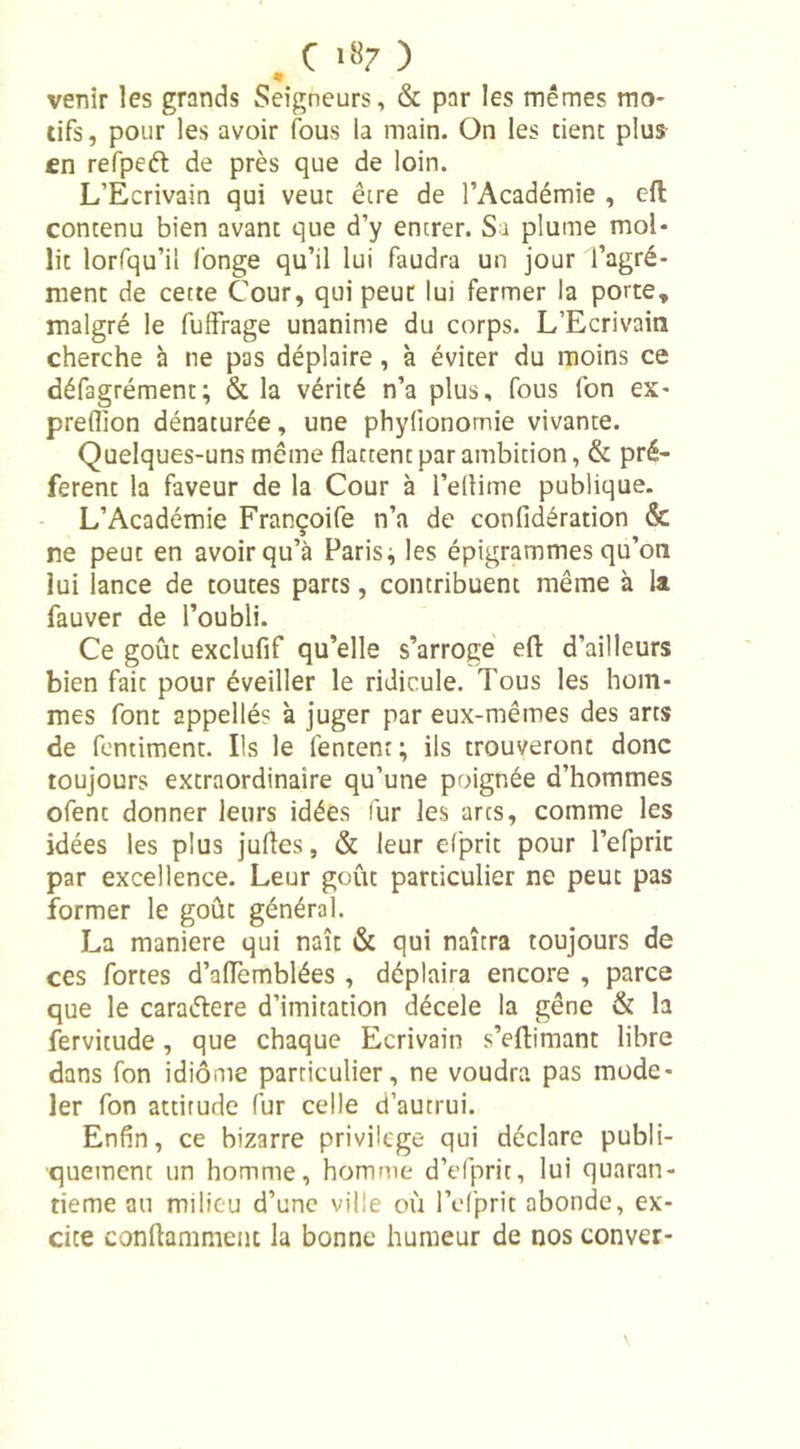 C *«7 ) venir les grands Seigneurs, &amp; par les mêmes ma* tifs, pour les avoir fous la main. On les tient plus en refpeét de près que de loin. L’Ecrivain qui veut être de l’Académie , eft contenu bien avant que d’y entrer. Sa plume mol- lit lorfqu’ii fonge qu’il lui faudra un jour l’agré- ment de cette Cour, qui peut lui fermer la porte, malgré le fuffrage unanime du corps. L’Ecrivain cherche à ne pas déplaire, à éviter du moins ce défagrément; &amp; la vérité n’a plus, fous fon ex- preflion dénaturée, une phylionomie vivante. Quelques-uns même flattent par ambition, &amp; pré- fèrent la faveur de la Cour à l’eliime publique. L’Académie Françoife n’a de confidération &amp; ne peut en avoir qu’à Paris ^ les épigrammes qu’on lui lance de toutes parts, contribuent même à la fauver de l’oubli. Ce goût exclufif qu’elle s’arroge eft d’ailleurs bien fait pour éveiller le ridicule. Tous les hom- mes font appellés à juger par eux-mêmes des arts de fentiment. Ils le fentent ; ils trouveront donc toujours extraordinaire qu’une poignée d’hommes ofent donner leurs idées fur les arcs, comme les idées les plus jufles, &amp; leur efprit pour l’efprit par excellence. Leur goût particulier ne peut pas former le goût général. La maniéré qui naît &amp; qui naîtra toujours de ces fortes dWemblées , déplaira encore , parce que le caraétere d’imitation décele la gêne &amp; h fervitude, que chaque Ecrivain s’eftimant libre dans fon idiome particulier, ne voudra pas mode- ler fon attitude fur celle d’autrui. Enfin, ce bizarre privilège qui déclare publi- quement un homme, homme d’efpric, lui quaran- tième au milieu d’une ville où l’efpric abonde, ex- cite conftammenc la bonne humeur de nos conver-