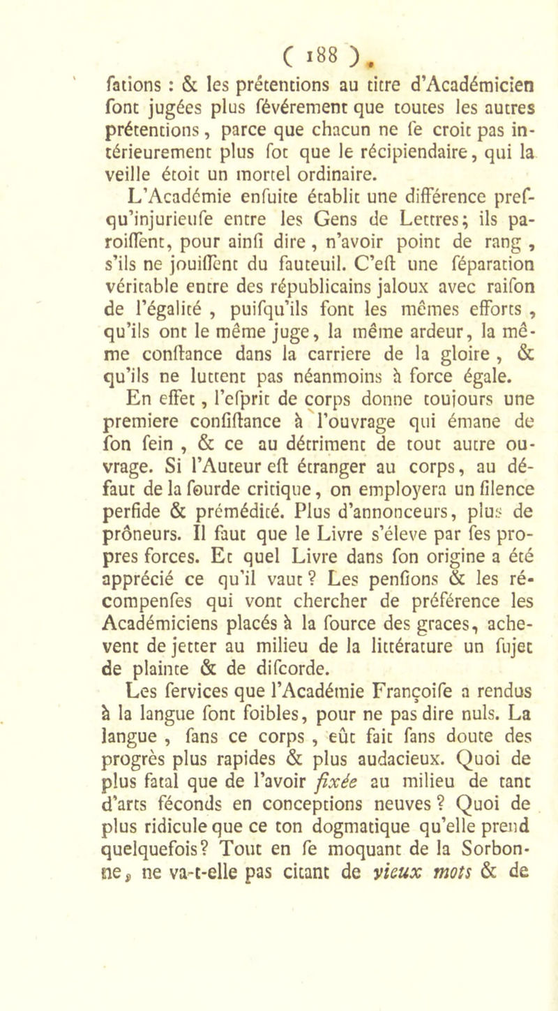 fations : &amp; les prétentions au titre d’Académicien font jugées plus févérement que toutes les autres prétentions, parce que chacun ne fe croit pas in- térieurement plus fot que le récipiendaire, qui la veille étoit un mortel ordinaire. L’Académie enfuite établit une différence pref- qu’injurieufe entre les Gens de Lettres; ils pa- roiffent, pour ainfi dire, n’avoir point de rang , s’ils ne jouiffent du fauteuil. C’efl une féparation véritable entre des républicains jaloux avec raifon de l’égalité , puifqu’ils font les mêmes efforts , qu’ils ont le même juge, la même ardeur, la mê- me confiance dans la carrière de la gloire , &amp; qu’ils ne luttent pas néanmoins h force égale. En effet, l’efprit de corps donne toujours une première confiftance à l’ouvrage qui émane de fon fein , &amp; ce au détriment de tout autre ou- vrage. Si l’Auteur efl étranger au corps, au dé- faut delafourde critique, on employera un filence perfide &amp; prémédité. Plus d’annonceurs, plus de prôneurs. Il faut que le Livre s’élève par fes pro- pres forces. Et quel Livre dans fon origine a été apprécié ce qu’il vaut ? Les penfions &amp; les ré- compenfes qui vont chercher de préférence les Académiciens placés à la fource des grâces, achè- vent de jetter au milieu de la littérature un fujet de plainte &amp; de difcorde. Les fervices que l’Académie Françoife a rendus à la langue font foibles, pour ne pas dire nuis. La langue , fans ce corps , eût fait fans doute des progrès plus rapides &amp; plus audacieux. Quoi de plus fatal que de l’avoir fixée au milieu de tant d’arts féconds en conceptions neuves ? Quoi de plus ridicule que ce ton dogmatique qu’elle prend quelquefois? Tout en fe moquant de la Sorbon- ne , ne va-t-elle pas citant de vieux mots &amp; de