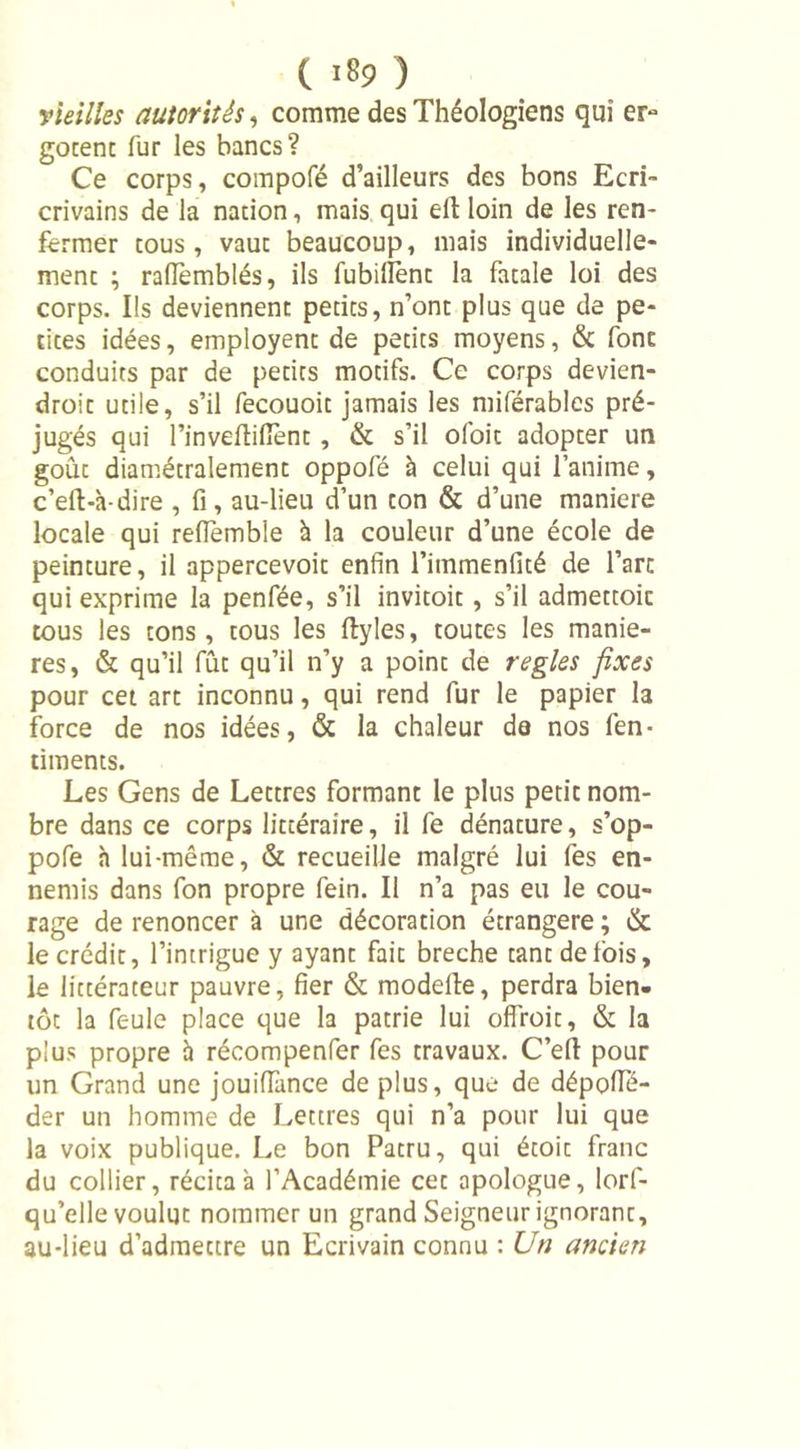 vieilles autorités, comme des Théologiens qui er- gocent fur les bancs? Ce corps, compofé d’ailleurs des bons Ecri- crivains de la nation, mais qui elt loin de les ren- fermer tous, vaut beaucoup, mais individuelle- ment ; raflemblés, ils fubilïènc la fatale loi des corps. Us deviennent petits, n’ont plus que de pe- tites idées, empioyent de petits moyens, &amp; font conduits par de petits motifs. Ce corps devien- droit utile, s’il fecouoit jamais les miférables pré- jugés qui l’invefiifient , &amp; s’il ofoit adopter un goût diamétralement oppofé à celui qui l’anime, c’eft-à-dire , fi, au-lieu d’un ton &amp; d’une maniéré locale qui refiemble à la couleur d’une école de peinture, il appercevoit enfin l’immenfité de l’art qui exprime la penfée, s’il invitoit, s’il admettoic tous les tons, tous les ftyles, toutes les maniè- res, &amp; qu’il fût qu’il n’y a point de réglés fixes pour cet art inconnu, qui rend fur le papier la force de nos idées, &amp; la chaleur de nos fen- ciments. Les Gens de Lettres formant le plus petit nom- bre dans ce corps littéraire, il fe dénature, s’op- pofe h lui-même, &amp; recueille malgré lui fes en- nemis dans fon propre fein. Il n’a pas eu le cou- rage de renoncer à une décoration étrangère ; &amp; le crédit, l’intrigue y ayant fait breche tant de fois, le littérateur pauvre, fier &amp; modefte, perdra bien- tôt la feule place que la patrie lui ofîroit, &amp; la plus propre à récompenfer fes travaux. C’efl: pour un Grand une jouiffance de plus, que de dépolTé- der un homme de Lettres qui n’a pour lui que la voix publique. Le bon Patru, qui étoic franc du collier, récita à l’Académie cec apologue, lorf- qu’elle voulut nommer un grand Seigneur ignoranc, au-lieu d’admettre un Ecrivain connu : Un ancien