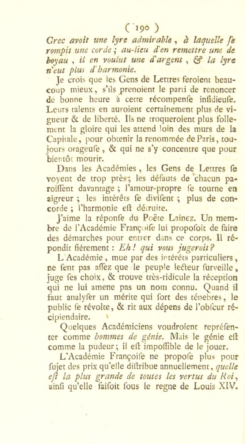 09° ) Crée avoit me lyre admirable, à laquelle fe rompit une corde ; au-lieu d'en remettre une de boyau , il en voulut une d'argent , la lyre ri eut plus d'harmonie. Je crois que les Gens de Lettres feroient beau- coup mieux, s’ils prenoient le parti de renoncer de bonne heure à cecre récompenfe infidieufe. Leurs talents en auroient certainement plus de vi- gueur &amp; de liberté. Ils ne troqueroient plus folle- ment la gloire qui les attend loin des murs de la Capitale, pour obtenir la renommée de Paris, tou- jours orageufe, &amp; qui ne s’y concentre que pour bientôt mourir. Dans les Académies , les Gens de Lettres fe voyent de trop près-; les défauts de chacun pa- roiflent davantage ; l’amour-propre fe tourne en aigreur ; les intérêts fe divifent ; plus de con- corde ; l’harmonie eft démuite. J’aime la réponfe du Poëte Lainez. Un mem- bre de l’Académie Franc; &gt;ife lui propofoit de faire des démarches pour entrer dans ce corps. 11 ré- pondit fièrement: Eh! qui vous jugerait? L Académie, mue par des intérêts particuliers, ne fent pas aflez que le peuple leéteur furveille, juge fes choix, &amp; trouve très-ridicule la réception qui ne lui amene pas un nom connu. Quand il faut analyfer un mérite qui fort des ténèbres, le public fe révolte, &amp; rit aux dépens de l’obfcur ré- cipiendaire. ' Quelques Académiciens voudroient fepréfen- ter comme hommes de génie. Mais le génie eft comme la pudeur; il efi: impofiible de le jouer. L’Académie Françoife ne propofe plus pour fujet des prix qu’elle diftribue annuellement, quelle ejl la plus grande de toutes les vertus du Roi, ainfi qu’elle faifoic fous le régné de Louis XIV.