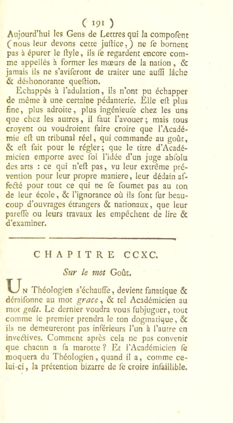 Aujourd’hui les Gens de Lettres qui la compofent (nous leur devons cette juftice.) ne Te bornent pas à épurer le ftyle, ils fe regardent encore com- me appellés h former les mœurs de la nation, &amp; jamais ils ne s’aviferont de traiter une auiïi lâche &amp; déshonorante queftion. Echappés à l’adulation, ils n’ont pu échapper de même à une certaine pédanterie. Elle eft plus fine, plus adroite, plus ingénieufe chez les uns que chez les autres, il faut l’avouer; mais tous croyent ou voudroient faire croire que l’Acadé- mie eft un tribunal réel, qui commande au goût, &amp; eft fait pour le régler; que le titre d’Acadé- micien emporte avec foi l’idée d’un juge abfolu des arts : ce qui n’eft pas, vu leur extrême pré- vention pour leur propre maniéré, leur dédain af- feété pour tout ce qui ne fe foumet pas au ton de leur école, &amp; l’ignorance où ils font fur beau- coup d’ouvrages étrangers &amp; nationaux, que leur parefle ou leurs travaux les empêchent de lire &amp; d’examiner. CHAPITRE CCXC. Sur le mot Goût. T_Jn Théologien s’échauffe, devient fanatique &amp; déraifonne au mot grâce, &amp; tel Académicien au mot goût. Le dernier voudra vous fubjuguer, tout comme le premier prendra le ton dogmatique, &amp; ils ne demeureront pas inférieurs l’un à l’autre en inveélives. Comment après cela ne pas convenir que chacun a fa marotte ? Et l’Académicien fe moquera du Théologien, quand il a, comme ce- lui-ci , la prétention bizarre de fe croire infaillible.