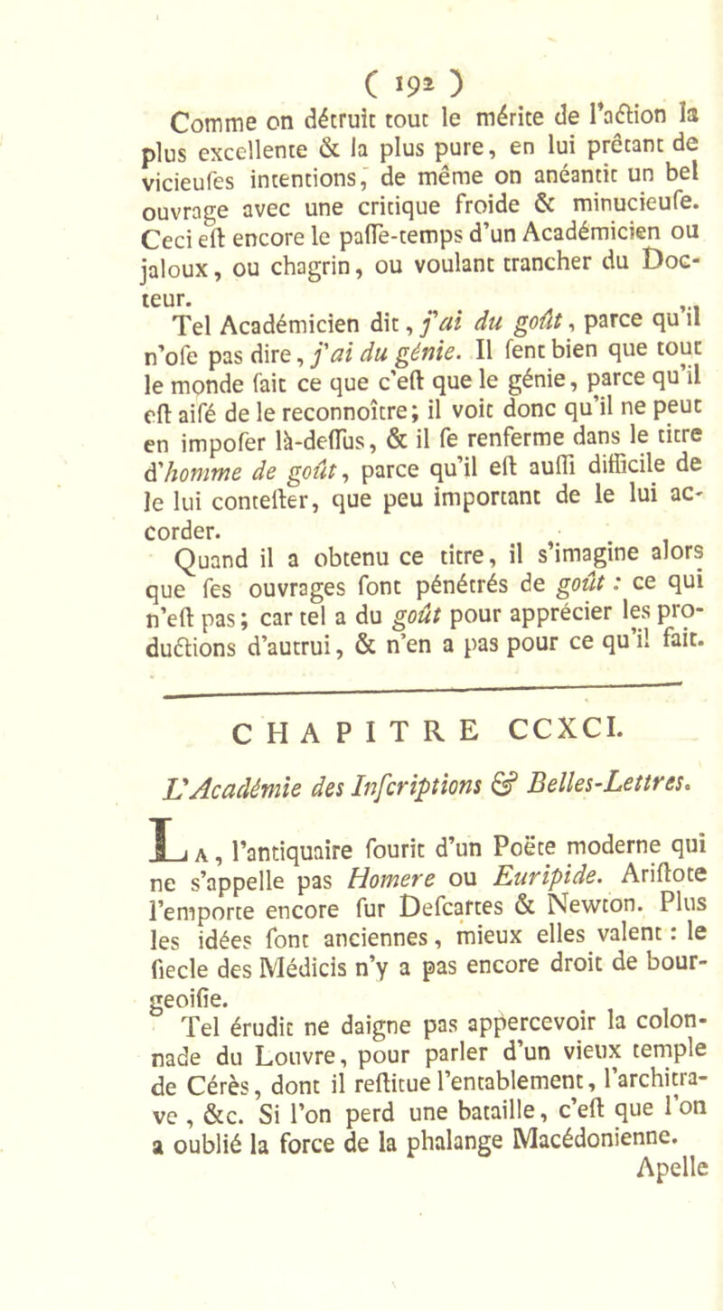 Comme on détruit tout le mérite de l’aélion la plus excellente &amp; la plus pure, en lui prêtant de vicieufes intentions, de même on anéantit un bel ouvrage avec une critique froide &amp; minucieufe. Ceci ert encore le paffe-temps d’un Académicien ou jaloux, ou chagrin, ou voulant trancher du Doe- teur. Tel Académicien dit, j'ai du goût, parce qu il n’ofe pas dire, j'ai du génie. Il fenc bien que tout le monde fait ce que c’eft que le génie, parce qu’il eft aifé de le reconnoître; il voit donc qu’il ne peut en impofer là-deflus, &amp; il fe renferme dans le titre d'homme de goût, parce qu’il eft auffi difficile de le lui contelïer, que peu important de le lui ac- corder. Quand il a obtenu ce titre, il s’imagine alors que fes ouvrages font pénétrés de goût : ce qui n’eft pas ; car tel a du goût pour apprécier les pro- duétions d’autrui, &amp; n’en a pas pour ce qu’il fait. CHAPITRE CCXCI. L'Académie des Inferiptions &amp; Belles-Lettres. T i A, l’antiquaire fourit d’un Poëte moderne qui ne s’appelle pas Homere ou Euripide. Ariftote l’emporte encore fur Defcartes &amp; Newton. Plus les idées font anciennes, mieux elles valent : le fiecle des Médicis n’y a pas encore droit de bour- geoifie. Tel érudit ne daigne pas appercevoir la colon- nade du Louvre, pour parler d’un vieux temple de Cérès, dont il reftitue l’entablement, l’architra- ve , &amp;c. Si l’on perd une bataille, c’efl: que 1 on a oublié la force de la phalange Macédonienne. Apelle