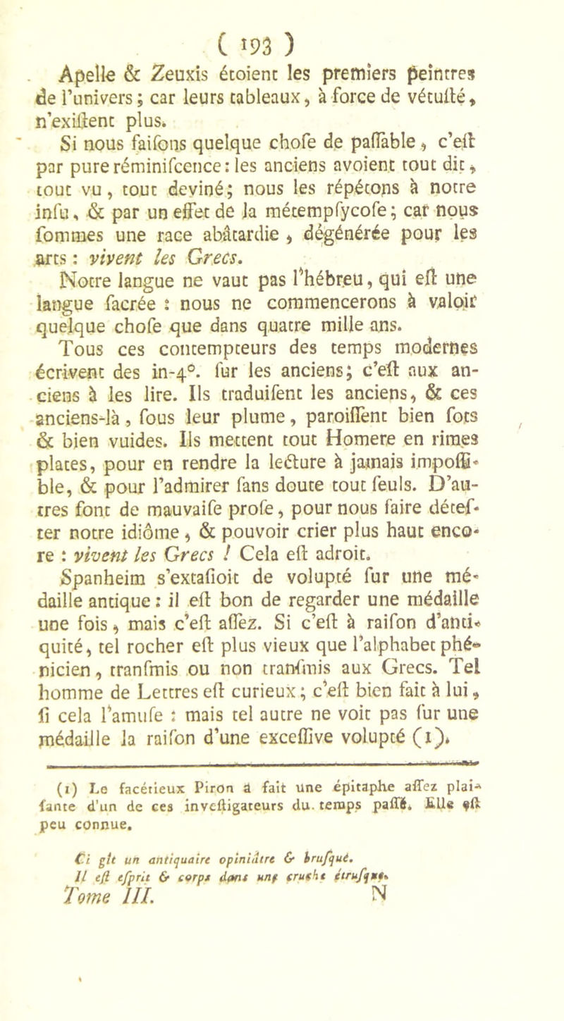 Apelle &amp; Zeuxis étoient les premiers peintres de l’univers ; car leurs tableaux, à force de vétullé, n’exiftenc plus. Si nous faifons quelque chofe de palfable , c’ell par pureréminifcence: les anciens avoient tout dit, tout vu, tout deviné; nous les répétons à notre infu, &amp; par un effet de la métempfycofe; car nous fonnnes une race abâtardie , dégénérée pour les arts : vivent les Grecs. Notre langue ne vaut pas f hébreu, qui eff une langue facrée î nous ne commencerons à valoir quelque chofe que dans quatre mille ans. Tous ces contempteurs des temps modernes écrivent des in-40. lur les anciens; c’ell aux an- ciens à les lire. Ils traduifent les anciens, &amp; ces anciensdà, fous leur plume, parodient bien fots &amp; bien vuides. Ils mettent tout Homere en rimes plates, pour en rendre la leélure à jamais impoffi* ble, &amp; pour l’admirer fans doute tout feuls. D’au- tres font de mauvaife profe, pour nous faire décef- ter notre idiome, &amp; pouvoir crier plus haut enco* re : vivent les Grecs ! Cela ell adroit. Spanheim s’extafioit de volupté fur une mé« daille antique : il ell bon de regarder une médaille une fois, mais c’eft allez. Si c’efl à raifon d’anti* quité, tel rocher ell plus vieux que l’alphabet phé- nicien , tranfmis ou non tranfmis aux Grecs. Tel homme de Lettres ell curieux; c’ell bien fait à lui, II cela l’amufe : mais tel autre ne voit pas fur une médaille la raifon d’une exceflive volupté (1). (1) Le facétieux Piron a fait une épitaphe affez plai* fartte d'un de ces inveftigateurs du. temps paffé. füle fft peu connue. Ci gte un antiquaire opiniiitre &amp; brufqué. Il eft efpnt &amp; corp* dont unf erusht éirufijw*. Tome III. N