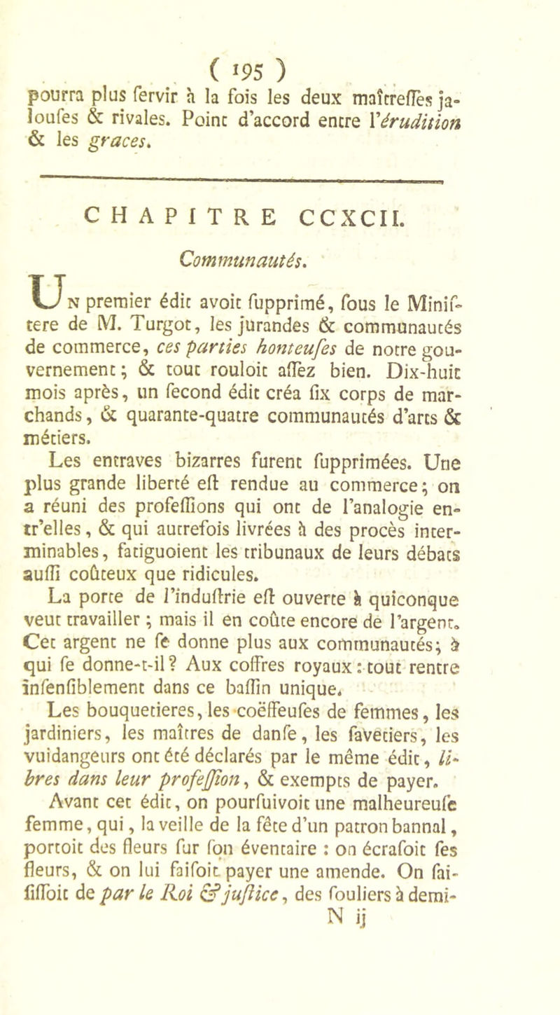 pourra plus fervir h la fois les deux maîtreflès ja- loufes &amp; rivales. Point d’accord encre l'érudition &amp; les grâces. CHAPITRE CCXCII. Communautés. U N premier édic avoic fupprimé, fous le Minis- tère de M. Turgot, les jurandes &amp; communautés de commerce, ces parties honteufes de notre gou- vernement; &amp; touc rouloic allez bien. Dix-huit mois après, un fécond édit créa fix corps de mar- chands , &amp; quarante-quatre communautés d’arcs &amp; métiers. Les entraves bizarres furent fupprimées. Une plus grande liberté eft rendue au commerce; on a réuni des profeflions qui ont de l’analogie en- tr’elles, &amp; qui autrefois livrées h des procès inter- minables, fatiguoient les tribunaux de leurs débats aulîî coûteux que ridicules. La porte de l’indulîrie eft ouverte à quiconque veut travailler ; mais il en coûte encore de l’argenü Cet argent ne fe donne plus aux communautés; à qui fe donne-t-il? Aux coffres royaux: tout rentre infenfiblement dans ce baffin unique. Les bouquetières,les coëffeufes de femmes, les jardiniers, les maîtres de danfe, les favetiers, les vuidangeurs ont été déclarés par le même édit, Li- bres dans leur profeffton, &amp; exempts de payer. Avant cet édic, on pourfuivoicune malheureulc femme, qui, la veille de la fête d’un patron bannal, portoit des fleurs fur Ion éventaire : on écrafoit fes fleurs, &amp; on lui faifoit payer une amende. On fai- fifloic de par le Roi &amp;jufiice, des fouliers à demi- N ü