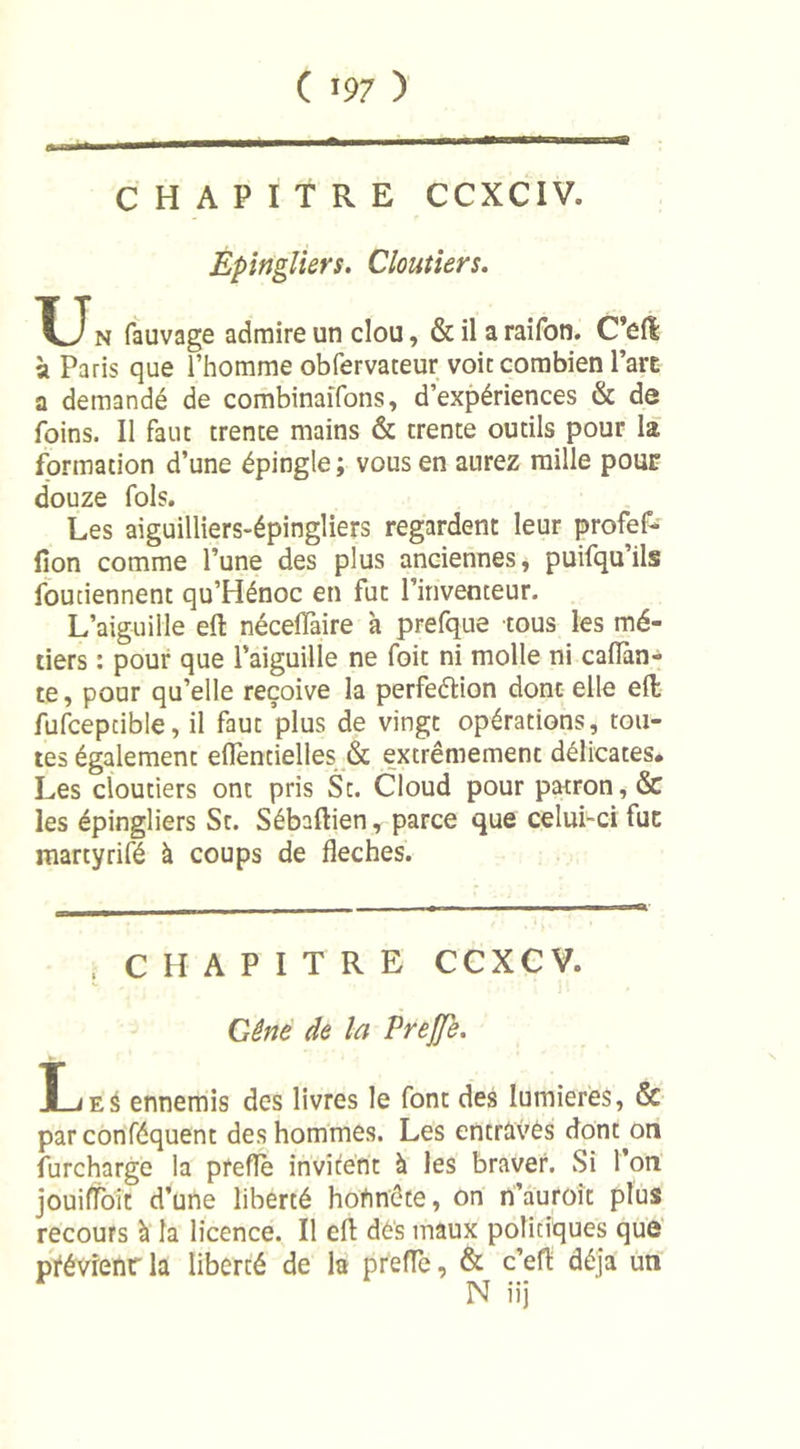 CHAPITRE CCXCIV. Epingliers. Cloutiers. U n fauvage admire un clou, &amp; il a raifon. C’efê à Paris que l’homme obfervateur voie combien l’ait a demandé de combinaifons, d’expériences &amp; de foins. Il faut trente mains &amp; trente outils pour la formation d’une épingle ; vous en aurez raille pour douze fols. Les aiguilliers-épingliers regardent leur profef- fîon comme l’une des plus anciennes, puifqu’ils foutiennent qu’Hénoc en fut l’inventeur. L’aiguille eft néceiïàire à prefque tous les mé- tiers : pour que l’aiguille ne foit ni molle ni caflàn- te, pour qu’elle reçoive la perfection dont elle efl; fufcepcible, il faut plus de vingt opérations, tou- tes également eflentielles &amp; extrêmement délicates. Les cloutiers ont pris St. Cloud pour patron, &amp; les épingliers St. Sébaftien, parce que celui-ci fut martyrifé à coups de fléchés. « CHAPITRE CCXCV. Gêne de la Prejfe. Î-jes ennemis des livres le font des lumières, &amp; par conféquent des hommes. Les entravés dont on furcharge la prefïè invitent à les braver. Si l’on jouiffoit d’une liberté hohnête, on n’auroit plus recours à la licence. Il efl dés maux politiques que ptévrenrla liberté de la prefle, &amp; c’eft déjà un