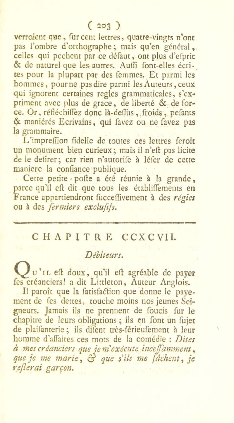 verraient que, fur cent lettres, quatre-vingts n’ont pas l’ombre d’orthographe; niais qu’en général, celles qui pechent par ce défaut, ont plus d’efpric &amp; de naturel que les autres. Audi font-elles écri- tes pour la plupart par des femmes. Et parmi les hommes, pour ne pas dire parmi les Auteurs, ceux qui ignorent certaines réglés grammaticales, s’ex- priment avec plus de grâce, de liberté &amp; de for- ce. Or, réfléchirez donc là-deflus , froids , pefants &amp; maniérés Ecrivains, qui favez ou ne favez pas la grammaire. L’impreflion fidelle de toutes ces lettres feroic un monument bien curieux; mais il n’efi: pas licite de le delirer; car rien n’autorife à léfer de cette maniéré la confiance publique. Cette petite-pofle a été réunie à la grande, parce qu’il efl: dit que tous les écabliffements en France appartiendront fucceflivement à des régies ou à des fermiers excîuftfs. CHAPITRE CCXC VIL Débiteurs. C^u’il efl doux, qu’il efl agréable de payer fes créanciers! a dit Littleton, Auteur Anglois. Il paroît que la fatisfaélion que donne le paye- ment de fes dettes, touche moins nos jeunes Sei- gneurs. Jamais ils ne prennent de foucis fur le chapitre de leurs obligations ; ils en font un fujec de plaifanterie ; ils difent très-férieufement h leur homme d’affaires ces mots de la comédie : Dites à mes créanciers que je m'exécute inceffammcnt, que je me marie, &amp; que s'ils me fâchent, je refierai garçon.