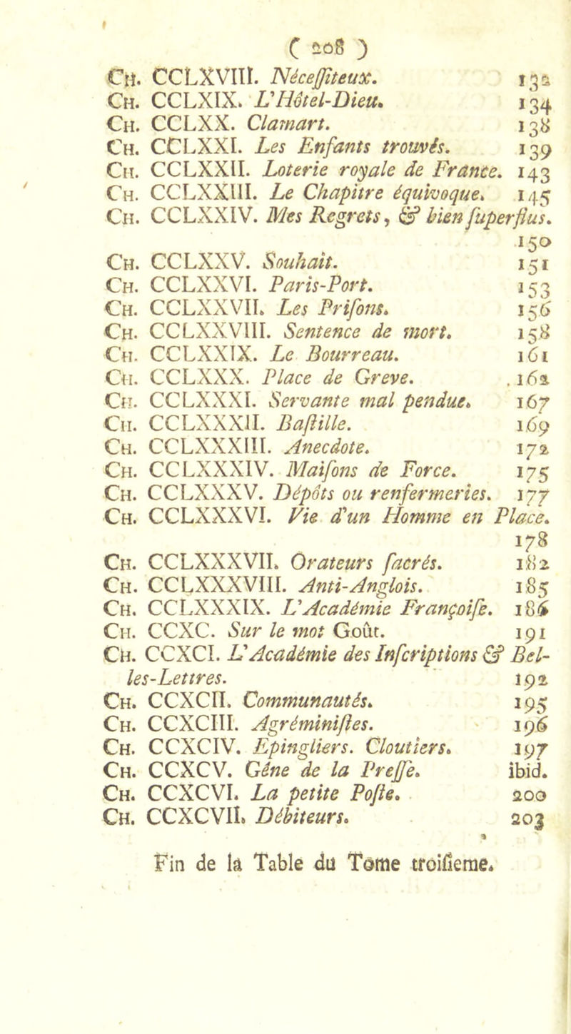 Ch. CCLXVIIÏ. NéceJJiteux. 132 Ch. CCLXIX. VHôtel-Dieu. 134 Ch. CCLXX. Clamart. 138 Ch. CCLXXI. Les Enfants trouvés. 139 Ch. CCLXXU. Loterie royale de France. 143 Ch. CCLXXUI. Le Chapitre équivoque, 145 Ch. CCLXXIV. Mes Regrets, &amp; bien fuperfïus. l5° Ch. CCLXXV. Souhait. 151 Ch. CCLXXVI. Paris-Port. 153 Ch. CCLXXVIL Les Prifont. 156 Ch. CCLXXVIII. Sentence de mort. 158 Ch. CCLXXIX. Le Bourreau. 161 Ch. CCLXXX. Place de Greve. .162. Ch. CCLXXXI. Servante mal pendue. 167 Cit. CCLXXXJI. Baflille. 1.69 Ch. CCLXXXIII. Anecdote. 172 Ch. CCLXXXIV. Maifons de Force. 175 Ch. CCLXXXV. Dépôts ou renfermeries. 177 Ch. CCLXXXVI. Vie d'un Homme en Place. 178 Ch. CCLXXX VIL Orateurs facrés. 182 Ch. CCLXXXVIII. Anti-Anglois. 185 Ch. CCLXXXIX. Lé Académie Françoife. i8£ Ch. CCXC. Sur le moi Goût. 191 Ch. CCXCI. L Académie des Infcriptions &amp; Bel- les-Lettres. j 92 Ch. CCXCII. Communautés. 195 Ch. CCXCIII. Agréminiftes. 196 Ch. CCXCIV. Epingliers. Cloutiers. 197 Ch. CCXCV. Gêne de la Prejfe. ibid. Ch. CCXCVI. La petite Pojle. 200 Ch. CCXCVIL Débiteurs. 203 Fin de lâ Table du Tome troilkme*