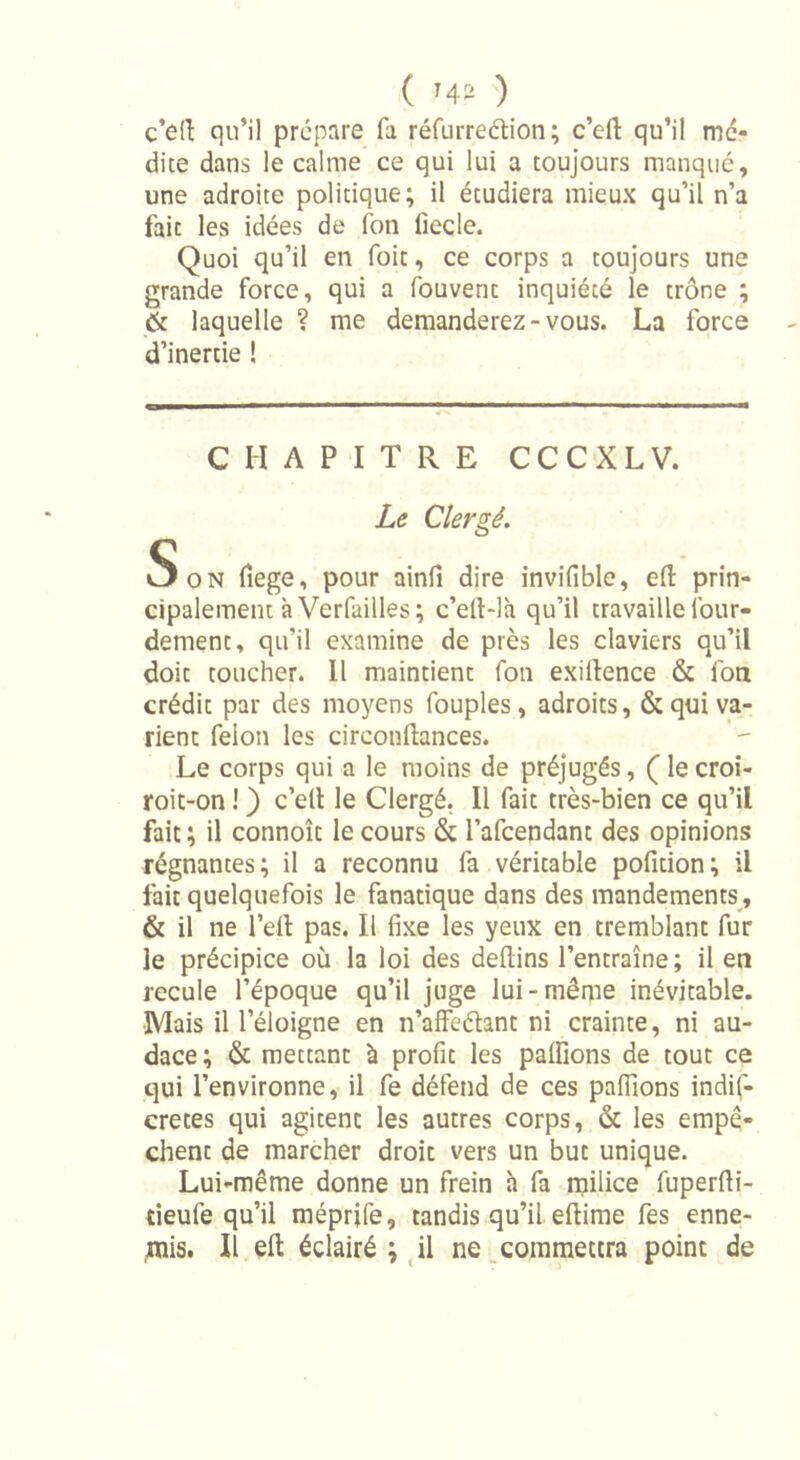 c’efi: qu’il prépare fa réfurreétion ; c’efl: qu’il mé- dite dans le calme ce qui lui a toujours manqué, une adroite politique; il étudiera mieux qu’il n’a fait les idées de fon iiecle. Quoi qu’il en foit, ce corps a toujours une grande force, qui a fouvent inquiété le trône ; &amp; laquelle ? me demanderez - vous. La force d’inertie ! CHAPITRE CCCXLV. Le Clergé. Son fiege, pour ainli dire invifible, * prin- cipalement à Verlailles ; c’elt-là qu’il travaille lour- dement, qu’il examine de près les claviers qu’il doit toucher. Il maintient fon exiltence &amp; fon crédit par des moyens fouples , adroits, &amp; qui va- rient félon les circouftances. Le corps qui a le moins de préjugés, ( le croi- roit-on ! ) c’ell le Clergé. Il fait très-bien ce qu’il fait ; il connoît le cours &amp; l’afcendant des opinions régnantes; il a reconnu fa véritable pofition; il fait quelquefois le fanatique dans des mandements, &amp; il ne l’eft pas. Il fixe les yeux en tremblant fur le précipice où la loi des defiins l’entraîne; il en recule l’époque qu’il juge lui-même inévitable. Mais il l’éloigne en n’affeéhnt ni crainte, ni au- dace; &amp; mettant à profit les pallions de tout ce qui l’environne, il fe défend de ces pallions indis- crètes qui agitent les autres corps, &amp; les empê- chent de marcher droit vers un but unique. Lui-même donne un frein h fa milice fuperfti- tieufe qu’il méprife, tandis qu’il ellime fes enne- mis. Il eft éclairé ; il ne commettra point de