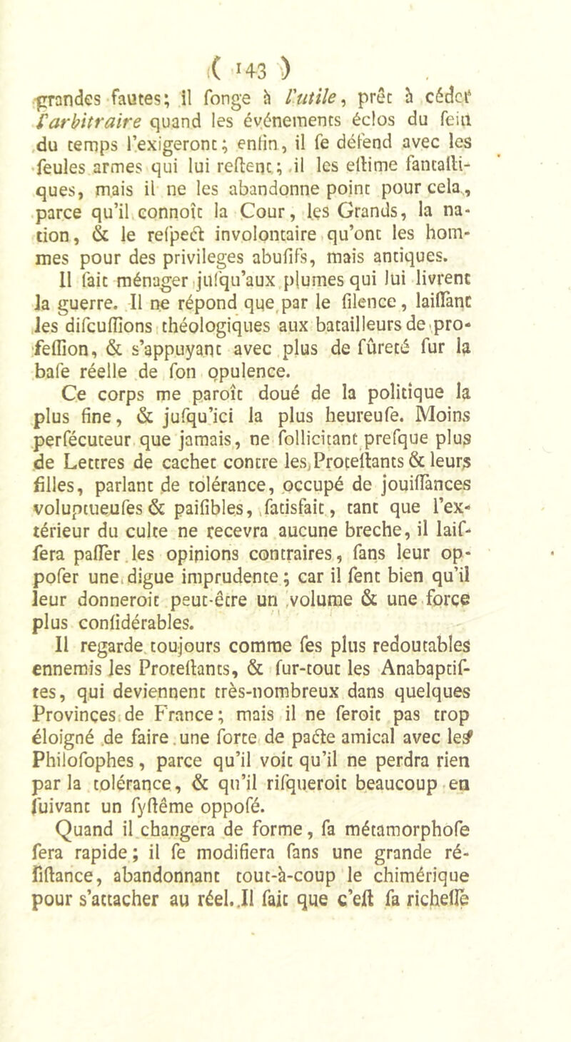 i( *4-3 ) grandes fautes; il fonge à l'utile, prêt à cédct4 l'arbitraire quand les événements éclos du feint du temps l’exigeront; enlin, il fe défend avec les feules armes qui lui reftc-nt; il les eltime fantatli- ques, mais il ne les abandonne point pour cela,, parce qu’il connoît la Cour, les Grands, la na- tion , &lt;!k le refpeél involontaire qu’ont les hom- mes pour des privilèges abulifs, mais antiques. 11 fait ménager jufqu’aux plumes qui lui livrent la guerre. Il ne répond que par le filence, laifîànc les difcuflions théologiques aux batailleurs de pro* feffion, &amp; s’appuyant avec plus de fûreté fur la bafe réelle de fon opulence. Ce corps me paroît doué de la politique la plus fine, &amp; jufqu’ici la plus heureufe. Moins perfécuteur que jamais, ne follicitant prefque plus de Lettres de cachet contre les,Profitants &amp; leurs filles, parlant de tolérance, occupé de jouiiïànces voluptueufes &amp; paifibles, fatisfait, tant que l’ex- térieur du culte ne recevra aucune breche, il laif- fera pafTer les opinions contraires, fans leur op- pofer une digue imprudente; car il fent bien qu’il leur donnerait peut-être un volume &amp; une force plus confidérables. 11 regarde toujours comme fes plus redoutables ennemis les Protellants, &amp; fur-tout les Anabaptif- tes, qui deviennent très-nombreux dans quelques Provinces de France; mais il ne ferait pas trop éloigné de faire une forte de paéle amical avec le£ Philofophes, parce qu’il voit qu’il ne perdra rien parla tolérance, &amp; qu’il rifqueroit beaucoup en luivant un fyfiême oppofé. Quand il changera de forme, fa métamorphofe fera rapide ; il fe modifiera fans une grande ré- îîftance, abandonnant tout-à-coup le chimérique