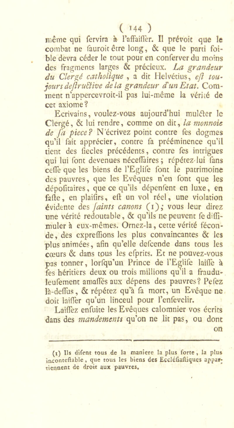 même qui fervira k l’affaifler. Il prévoit que le combat ne fauroic être long, &amp; que le parti fai- ble devra céder le tout pour en conferverdu moins des fragments larges &amp; précieux. La grandeur du Clergé catholique , a dit Helvétius, ejl tou- joursdejïruEtive delà grandeur dun Etat. Com- ment n’appercevroit-il pas lui-même la vérité de cet axiome? Ecrivains, voulez-vous aujourd’hui muléter le Clergé, &amp; lui rendre, comme on dit, la monnaie de [a piece? N'écrivez point contre fes dogmes qu’il fait apprécier, contre fa prééminence qu’il tient des fiecles précédents, contre fes intrigues qui lui font devenues nécefTaires ; répétez-lui fans cédé que les biens de l’Eglife font le patrimoine des pauvres, que les Evêques n’eti font que les dépofitaires, que ce qu’ils dépenfent en luxe, en fafîe, en plaifirs, ell: un vol réel, une violation évidente des faints canons (i),* vous leur direz une vérité redoutable, &amp; qu’ils ne peuvent fediffi- muler à eux-mêmes. Ornez-la, cette vérité fécon- de , des expreffions les plus convaincantes &amp; les plus animées, afin qu’elle defcende dans tous les cœurs &amp; dans tous les efprits. Et ne pouvez-vous pas tonner, lorfqu’un Prince de l’Eglife laide à fes héritiers deux ou trois millions qu’il a fraudu- leufement amalfés aux dépens des pauvres? Pefez là-deflus, &amp; répétez qu’à fa mort, un Evêque ne doit laifîer qu’un linceul pour l’enfevelir. Laiflez enfuite les Evêques calomnier vos écrits dans des mandements qu’on ne lit pas, ou dont on (i) Ils difent tous de la maniéré la plus forte , la plus mconteftable, que tous les biens des Eccléfiaftiques appaïf; tiennent de droit aux pauvres.