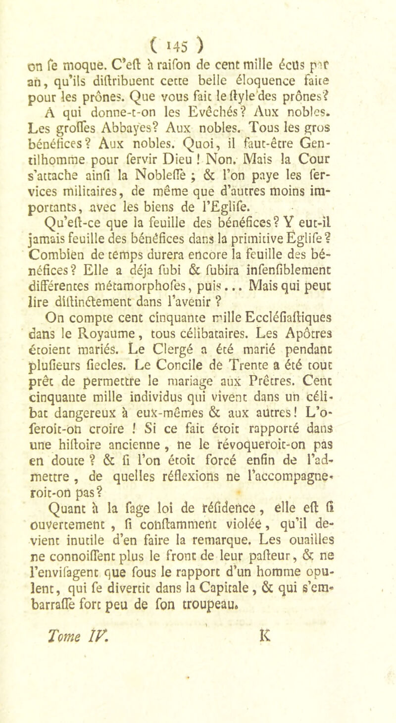 on fe moque. C’efl: h raifon de cent mille éclls par an, qu’ils diftribuent cette belle éloquence faite pour les prônes. Que vous fait leftyle des prônes? A qui donne-t-on les Evêchés? Aux nobles. Les grofles Abbayes? Aux nobles. Tous les gros bénéfices? Aux nobles. Quoi, il faut-être Gen- tilhomme pour fervir Dieu ! Non. Mais la Cour s’attache ainfi la NoblefTe ; &amp; l’on paye les fer- vices militaires, de même que d’autres moins im- portants, avec les biens de l’Eglife. Qu’eft-ce que la feuille des bénéfices? Y eut-il jamais feuille des bénéfices dans la primitive Églife ? Combien de temps durera encore la feuille des bé- néfices? Elle a déjà fubi &amp; fubira infenfiblement différentes métamorphofes, puis... Mais qui peut lire dlllinéfement dans l’avenir ? On compte cent cinquante mille Eccléfiafliques dans le Royaume, tous célibataires. Les Apôtres étoient mariés. Le Clergé a été marié pendant plufieurs fiecles. Le Concile de Trente a été tout prêt de permettre le mariage aux Prêtres. Cent cinquante mille individus qui vivent dans un céli- bat dangereux à eux-mêmes &amp; aux autres ! L’o- feroit-on croire ! Si ce fait étoit rapporté dans une hilloire ancienne , ne le révoqueroit-on pas en doute ? &amp; fi l’on étoit forcé enfin de l’ad- mettre , de quelles réflexions ne l'accompagne- roit-on pas? Quant à la fage loi de réfidence, elle efl: (î ouvertement , fi coiiftamment violéé, qu’il de- vient inutile d’en faire la remarque. Les ouailles ne connoiflent plus le front de leur pafteur, &amp; ne l’envifagent que fous le rapport d’un homme opu- lent, qui fe divertit dans la Capitale , &amp; qui s’em- barraffe fore peu de fon troupeau.