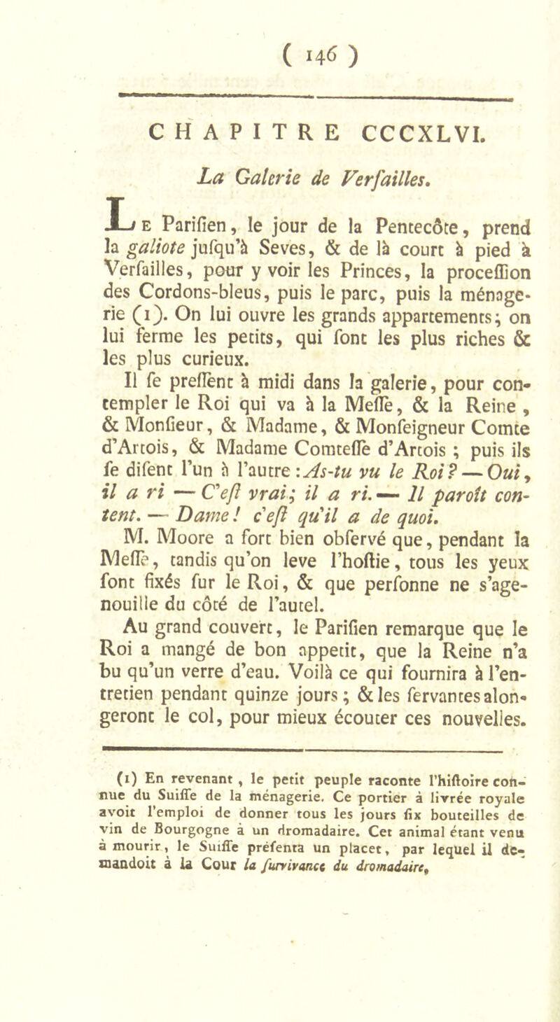 ( -46 ) CHAPITRE CCCXLVI. La Galerie de Ferfailles. I-j e Parifien, le jour de la Pentecôte, prend la galiote jufqu’à Seves, &amp; de là court à pied à Verfailles, pour y voir les Princes, la proceflion des Cordons-bleus, puis le parc, puis la ménage- rie (i). On lui ouvre les grands appartements; on lui ferme les petits, qui font les plus riches &amp; les plus curieux. Il fe prefîent à midi dans la galerie, pour con- templer le Roi qui va à la Meflè, &amp; la Reine , &amp; Monfieur, &amp; Madame, &amp; Monfeigneur Comte d’Artois, &amp; Madame Comteflè d’Artois ; puis ils fe difent l’un à l’autre \As-tu vu le Roi? — Oui, il a ri —Ce fi vrai; il a ri. — Il paroît con- tent. — Dame ! ceft qu'il a de quoi. M. Moore a fort bien obfervé que, pendant la Mefle, tandis qu’on leve Phoftie, tous les yeux font fixés fur le Roi, &amp; que perfonne ne s’age- nouille du côté de l’autel. Au grand couvert, le Parifien remarque que le Roi a mangé de bon appétit, que la Reine n’a bu qu’un verre d’eau. Voilà ce qui fournira à l’en- tretien pendant quinze jours; &amp;les fervantesalon- geront le col, pour mieux écouter ces nouvelles. (i) En revenant , le petit peuple raconte l’hiftoire con- nue du Suiffe de la ménagerie. Ce portier à livrée royale avoit l’emploi de donner tous les jours fix bouteilles de vin de Bourgogne à un dromadaire. Cet animal étant venu à mourir, le Suiffe préfenta un placer, par lequel il de- maadoit à la Cour la furvivanct du dromadaire.