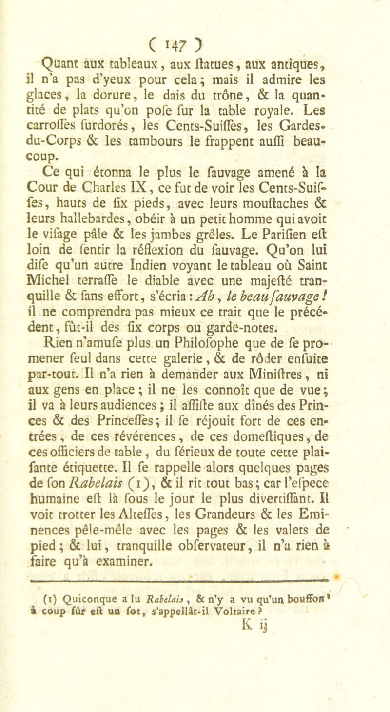Quant aux tableaux, aux ftatues, aux antiques, il n’a pas d’yeux pour cela ; mais il admire les glaces, la dorure, le dais du trône, &amp; la quan- tité de plats qu’on pofe fur la table royale. Les carroffes furdorés, les Cents-Suiflès, les Gardes» du-Corps &amp; les tambours le frappent auffi beau- coup. Ce qui étonna le plus le fauvage amené à la Cour de Charles IX, ce fut de voir les Cents-Suif» fes, hauts de fix pieds, avec leurs mouftaches &amp; leurs hallebardes, obéir à un petit homme quiavoit le vifage pâle &amp; les jambes grêles. Le Parifien eft loin de (èntir la réflexion du fauvage. Qu’on lui dife qu’un autre Indien voyanc le tableau où Saint Michel terraffe le diable avec une majefté tran- quille &amp; fans effort, s’écria : Ah, le beau fauvage ! il ne comprendra pas mieux ce trait que le précé- dent , fût-il des fix corps ou garde-notes. Rien n’amufe plus un Philofophe que de fe pro- mener feul dans cette galerie , &amp; de rôder enfuite par-tout. Il n’a rien h demander aux Miniftres, ni aux gens en place ; il ne les connoît que de vue ; il va à leurs audiences ; il afllffe aux dînés des Prin- ces &amp; des Princefles ; il fe réjouit fort de ces en- trées, de ces révérences, de ces domeftiques, de ces officiers de table, du férieux de toute cette piaf- fante étiquette. Il fe rappelle alors quelques pages de fon Rabelais (1), &amp; il rit tout bas; car l’elpece humaine eft là fous le jour le plus divertiflànt. Il voit trotter les AlteflTes, les Grandeurs &amp; les Emi- nences pêle-mêle avec les pages &amp; les valets de pied; &amp; lui, tranquille obfervateur, il n’a rien à faire qu’à examiner. (1) Quiconque alu Rabelah , &amp; n’y a vu qu’un bouffon * 4 coup fûr eft un fot, s’appellât-il Voltaire? K. ij