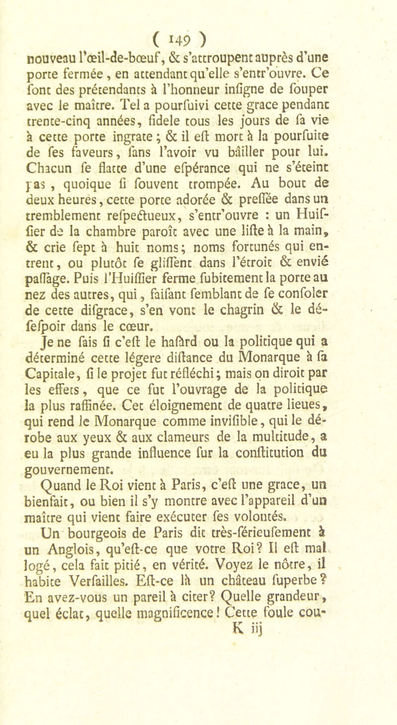 nouveau l’œil-de-bœuf, &amp; s’attroupent auprès d’une porte fermée , en attendant qu’elle s’entr ouvre. Ce font des prétendants à l’honneur infigne de fouper avec le maître. Tel a pourfuivi cette grâce pendanc trente-cinq années, fidele tous les jours de fa vie à cette porte ingrate ; &amp; il eft mort à la pourfuite de fes faveurs, fans l’avoir vu bailler pour lui. Chacun fe flatte d’une efpérance qui ne s’éteint pas , quoique li fouvent trompée. Au bout de deux heures, cette porte adorée &amp; preflëe dans un tremblement refpeétueux, s’entr’ouvre : un Huif- fïer de la chambre paroîc avec une lifte h la main, &amp; crie fept h huit noms; noms fortunés qui en- trent , ou plutôt fe gliflent dans l’étroit &amp; envié paflage. Puis l’Huiffier ferme fubitementla porte au nez des autres, qui, faifant femblant de fe confoler de cette difgrace, s’en von: le chagrin &amp; le dé- fefpoir dans le cœur. Je ne fais fi c’eft le hafàrd ou la politique qui a déterminé cette légère diftance du Monarque à fa Capitale, fi le projet fut réfléchi; mais on diroit par les effets, que ce fut l’ouvrage de la politique la plus raffinée. Cet éloignement de quatre lieues, qui rend le Monarque comme invifible, qui le dé- robe aux yeux &amp; aux clameurs de la multitude, a eu la plus grande influence fur la conftitution du gouvernement. Quand le Roi vient à Paris, c’efl: une grâce, un bienfait, ou bien il s’y montre avec l’appareil d’un maître qui vient faire exécuter fes volontés. Un bourgeois de Paris dit très-férieufement à un Anglois, qu’eft-ce que votre Roi? Il efl mal logé, cela fait pitié, en vérité. Voyez le nôtre, il habite Verfailles. Efl-ce lit un château fuperbe? En avez-vous un pareil à citer? Quelle grandeur, quel éclat, quelle magnificence! Cette foule cou-