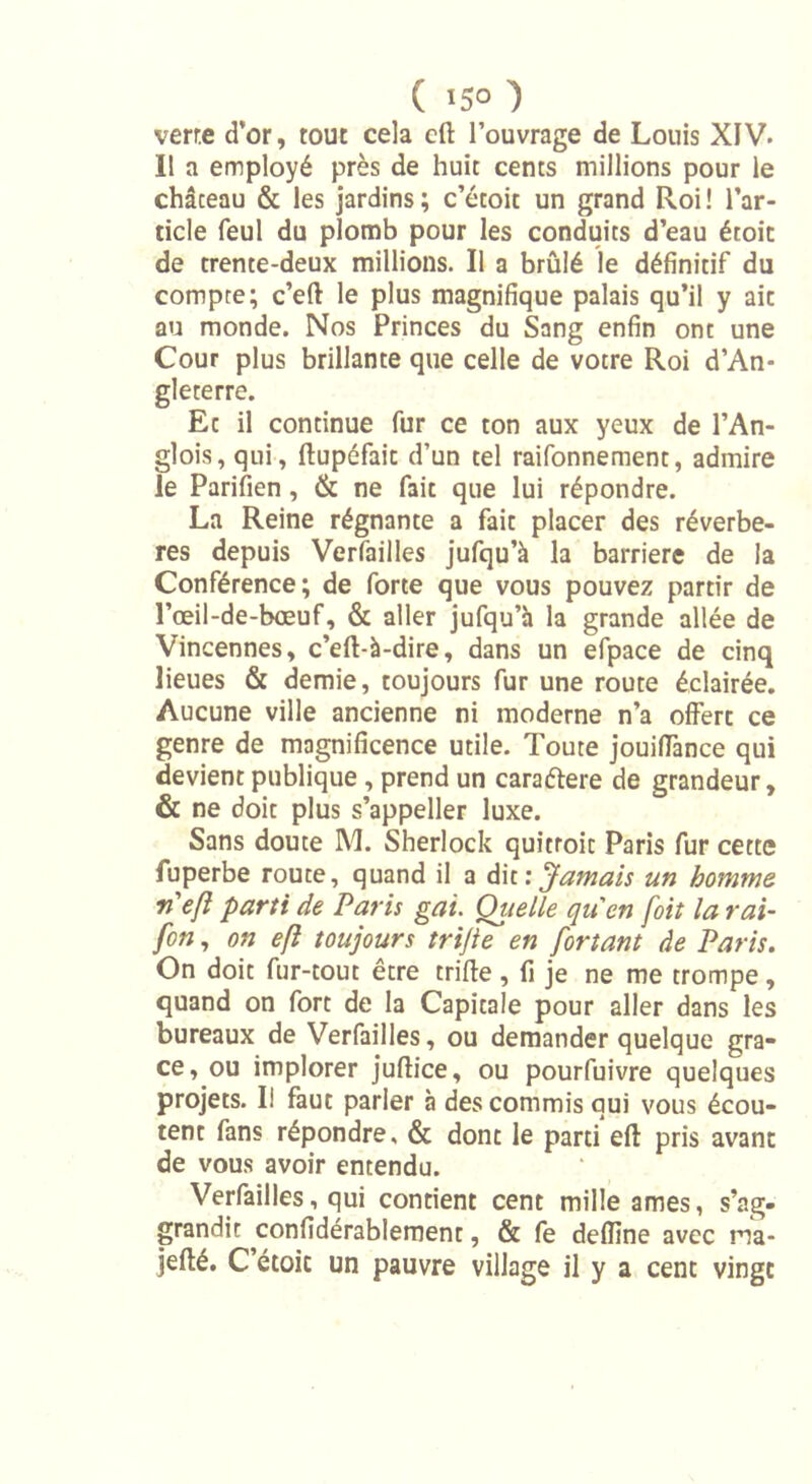 ( 15° ) verre d’or, tout cela eft l’ouvrage de Louis XIV. I! a employé près de huit cents millions pour le château &amp; les jardins; c’étoit un grand Roi! l’ar- ticle feul du plomb pour les conduits d’eau étoic de trente-deux millions. Il a brûlé le définitif du compte; c’eft le plus magnifique palais qu’il y aie au monde. Nos Princes du Sang enfin ont une Cour plus brillante que celle de votre Roi d’An- gleterre. Et il continue fur ce ton aux yeux de l’An- glois, qui, ftupéfait d’un tel raifonnement, admire le Parifien , &amp; ne fait que lui répondre. La Reine régnante a fait placer des réverbè- res depuis Verfailles jufqu’à la barrière de la Conférence; de forte que vous pouvez partir de l’œil-de-bœuf, &amp; aller jufqu’à la grande allée de Vincennes, c’eft-à-dire, dans un efpace de cinq lieues &amp; demie, toujours fur une route éclairée. Aucune ville ancienne ni moderne n’a offert ce genre de magnificence utile. Toute jouifTance qui devient publique , prend un caraétere de grandeur, &amp; ne doit plus s’appeller luxe. Sans doute M. Sherlock quitroit Paris fur cette fuperbe route, quand il a dit: Jamais un homme rieft parti de Paris gai. Oitelle qu'en fbit la rai- fen, on eft toujours trifte en fortant de Paris. On doit fur-tout être trille , fi je ne me trompe, quand on fort de la Capitale pour aller dans les bureaux de Verfailles, ou demander quelque grâ- ce, ou implorer juflice, ou pourfuivre quelques projets. Il faut parier à des commis qui vous écou- tent fans répondre, &amp; dont le parti eft pris avant de vous avoir entendu. Verfailles, qui contient cent mille âmes, s’ag- grandit confidérablement, &amp; fe deftine avec ma- jefté. C’étoic un pauvre village il y a cent vingt