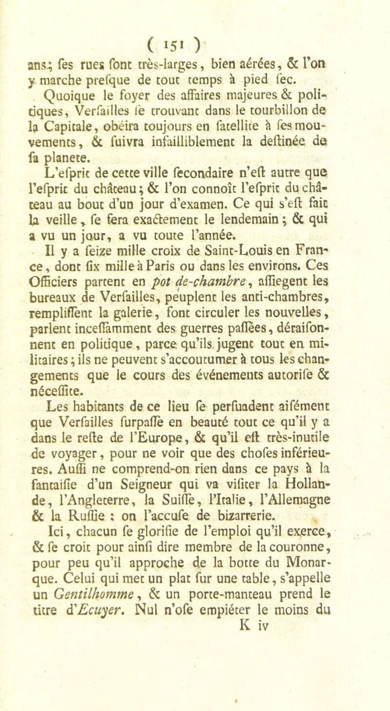 ans.; Tes rues font très-larges, bien aérées, &amp; l’on y marche prefque de tout temps à pied fec. Quoique le foyer des affaires majeures &amp; poli- tiques, Verfailles iè trouvant dans le tourbillon de la Capitale, obéira toujours en fatellite à fesmou- vements, &amp; fuivra infailliblement la deftinée de fa planete. L’efpric de cette ville fecondaire n’eft autre que refprit du château ; &amp; l’on connoît l’efprit du châ- teau au bout d’un jour d’examen. Ce qui s’eft fait la veille, fe fera exaélement le lendemain ; &amp; qui a vu un jour, a vu toute l’année. Il y a feize mille croix de Saint-Louis en Fran- ce, dont fix mille à Paris ou dans les environs. Ces Officiers partent en pot de-chambre, affiegenc les bureaux de Verfailles, peuplent les anti-chambres, rempliffent la galerie, font circuler les nouvelles, parlent inceflàmmenc des guerres paflees, déraifon- nent en politique, parce qu’ils jugent tout en mi- litaires ; ils ne peuvent s’accoutumer à tous les chan- gements que le cours des événements autorife &amp; néceffite. Les habitants de ce lieu fe perfuadent aifément que Verfailles furpaflè en beauté tout ce qu’il y a dans le relie de l’Europe, &amp; qu’il eft très-inutile de voyager, pour ne voir que des chofes inférieu- res. Auffi ne comprend-on rien dans ce pays à la fantaifie d’un Seigneur qui va viliter la Hollan- de, l’Angleterre, la Suiffe, l’Italie, l’Allemagne &amp; la Ruffie : on l’accufe de bizarrerie. Ici, chacun fe glorifie de l’emploi qu’il exerce, &amp; fe croit pour ainfi dire membre de la couronne, pour peu qu’il approche de la botte du Monar- que. Celui qui met un plat fur une table, s’appelle un Gentilhomme, &amp; un porte-manteau prend le titre d’Ecuyer. Nul n’ofe empiéter le moins du K iv