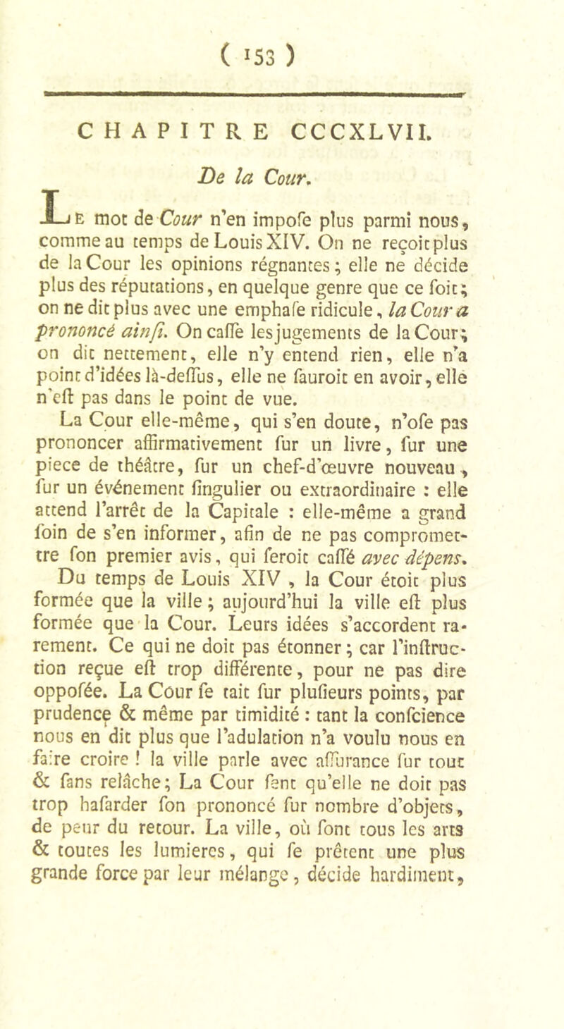 CHAPITRE CCCXLVII. De la Cour. Lu mot de Cour n’en impofe plus parmi nous, comme au temps de Louis XIV. On ne reçoit plus de la Cour les opinions régnantes; elle ne décide plus des réputations, en quelque genre que ce Toit; on ne dit plus avec une emphafe ridicule, la Cour a prononcé ainfi. OncalTe lesjugements de la Cour; on dit nettement, elle n’y entend rien, elle n’a point d’idées là-deflus, elle ne fauroit en avoir, elle n'dl: pas dans le point de vue. La Cour elle-même, qui s’en doute, n’ofe pas prononcer affirmativement fur un livre, fur une piece de théâtre, fur un chef-d’œuvre nouveau , fur un événement fingulier ou extraordinaire : elle attend l’arrêt de la Capitale : elle-même a grand foin de s’en informer, afin de ne pas compromet- tre fon premier avis, qui feroit calfé avec dépens. Du temps de Louis XIV , la Cour étoit plus formée que la ville ; aujourd’hui la ville efi: plus formée que la Cour. Leurs idées s’accordent ra- rement. Ce qui ne doit pas étonner; car l’inftruc- tion reçue eft trop différente, pour ne pas dire oppofée. La Cour fe tait fur plufieurs points, par prudence &amp; même par timidité : tant la confcience nous en dit plus que l’adulation n’a voulu nous en faire croire ! la ville parle avec affurance fur tout &amp; fans relâche; La Cour fent qu’elle ne doit pas trop hafarder fon prononcé fur nombre d’obj'ets, de peur du retour. La viile, où font tous les arts &amp; toutes les lumières, qui fe prêtent une plus grande force par leur mélange, décide hardiment.