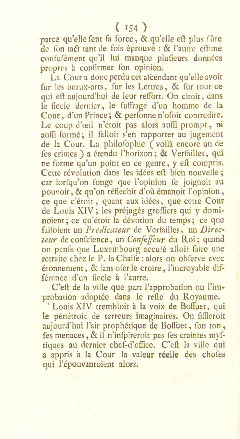 parce qu’ellefent fa force, &amp; qu’elle eft plus fûre de l'on taft tant de fois éprouvé : &amp; l’autre eftime confufément qu’il lui manque plufieurs données propres h confirmer fon opinion. La Cour a donc perdu cet attendant qu’elle avoir fur les beaux-arts, fur les Lettres, &amp; fur tout ce qui ell: aujourd’hui de leur reiïort. On citoit, dans le fiecle dernier, le fuffrage d’un homme de la Cour, d’un Prince; &amp; perfonnen’ofoit contredire. Le coup d’œil n’étoit pas alors aufli prompt, rvi aufli formé; il falloic s’en rapporter au jugement de la Cour. La philolophie ( voilà encore un de fes crimes ) a étendu l’horizon ; &amp; Verfailles, qui ne forme qu’un point en ce genre, y eft compris. Cette révolution dans les idées efl bien nouvelle ; car lorfqu’on fonge que l’opinion fe joignoit au pouvoir, &amp; qu'on réfléchit d’où émanoit l’opinion, ce que c’éroit, quant aux idées, que cette Cour de Louis XIV ; les préjugés grofliers qui y domi- noient; ce qu’étoit la dévotion du temps; ce que faifoient un Prédicateur de Verfailles, un Dïrtc- teur de confcience, un Confejjeur du Roi; quand on penfe que Luxembourg acculé alloit faire une retraite chez le P. laChaife : alors on obferve avec étonnement, &amp; fans ofer le croire, l’incroyable dif- férence d’un fiecle à l’autre. C’ert de la ville que part l’approbation ou l’im- probation adoptée dans le refte du Royaume. 1 Louis XIV trembloit à la voix de Boffiiet, qui le pénétroit de terreurs imaginaires. On fiffleroit aujourd'hui l’air prophétique de Bofluet, fon ton, fes menaces, &amp; il n’infpireroit pas fes craintes myf- tiques au dernier chef-d’office. C’eft la ville qui a appris à la Cour la valeur réelle des chofes qui l’épouvantoienc alors.