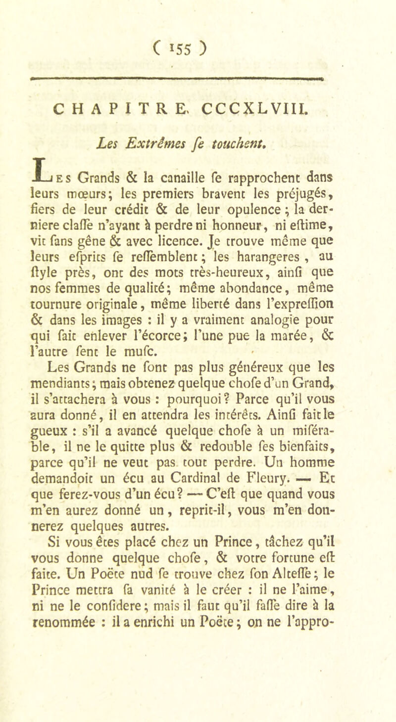 CHAPITRE. CCCXLVIII. Les Extrêmes fe touchent. Les Grands &amp; la canaille fe rapprochent dans leurs mœurs; les premiers bravent les préjugés, fiers de leur crédit &amp; de leur opulence ; la der- nière clafle n’ayant à perdre ni honneur, ni eftime, vie fans gêne &amp; avec licence. Je trouve même que leurs efprics fe reflemblent ; les harangeres , au ftyle près, onc des mots très-heureux, ainfi que nos femmes de qualité; même abondance, même tournure originale, même liberté dans l’expreflion &amp; dans les images : il y a vraiment analogie pour qui faic enlever l’écorce; l’une pue la marée, &amp; l’autre fent le mufe. Les Grands ne font pas plus généreux que les mendiants; mais obtenez quelque chofed’un Grand, il s’attachera h vous : pourquoi ? Parce qu’il vous aura donné, il en attendra les intérêts. Ainfi fait le gueux : s’il a avancé quelque chofe à un miféra- ble, il ne le quitte plus &amp; redouble fes bienfaits, parce qu’il ne veut pas tout perdre. Un homme demandoit un écu au Cardinal de Fleury. — Et que ferez-vous d’un écu? — C’efi: que quand vous m’en aurez donné un, reprit-il, vous m’en don- nerez quelques autres. Si vous êtes placé chez un Prince, tâchez qu’il vous donne quelque chofe, &amp; votre fortune efl: faite. Un Poète nud fe trouve chez fon Altefiè; le Prince mettra fa vanité à le créer : il ne l’aime, ni ne le confidere; mais il faut qu’il fade dire à la renommée : il a enrichi un Poète ; on ne l’appro-