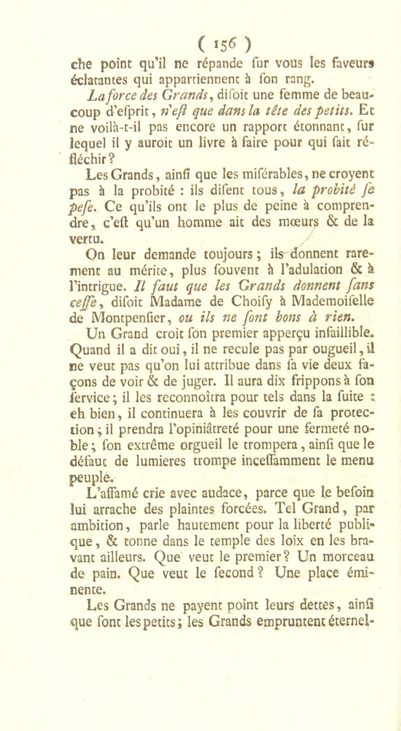 che point qu’il ne répande fur vous les faveurs éclatantes qui appartiennent à fon rang. La force des Grands, difoit une femme de beau- coup d’efprit, nef que dans la tête des petits. Et ne voilà-t-il pas encore un rapport étonnant, fur lequel il y auroic un livre à faire pour qui fait ré- fléchir? Les Grands, ainfî que les miférabîes, ne croyent pas à la probité : ils difent tous, la probité Je pefe. Ce qu’ils ont le plus de peine à compren- dre, c’efl: qu’un homme ait des mœur? &amp; de la vertu. / On leur demande toujours ; ils donnent rare- ment au mérite, plus fouvent h l’adulation &amp; à l’intrigue. Il faut que les Grands donnent fans ceffe, difoit Madame de Choify à Mademoifelle de Montpenfier, ou ils ne font bons à rien. Un Grand croit fon premier apperçu infaillible. Quand il a dit oui, il ne recule pas par ougueil, il ne veut pas qu’on lui attribue dans fa vie deux fa- çons de voir &amp; de juger. Il aura dix frippons à fon fervice ; il les reconnoîtra pour tels dans la fuite : eh bien, il continuera h les couvrir de fa protec- tion ; il prendra l’opiniâtreté pour une fermeté no- ble ; fon extrême orgueil le trompera, ainfî que le défaut de lumières trompe incelTamment le menu peuple. L’affamé crie avec audace, parce que le befoin lui arrache des plaintes forcées. Tel Grand, par ambition, parle hautement pour la liberté publi- que , &amp; tonne dans le temple des loix en les bra- vant ailleurs. Que veut le premier? Un morceau de pain. Que veut le fécond? Une place émi- nente. Les Grands ne payent point leurs dettes, ainfi que font les petits; les Grands empruntent éternel-