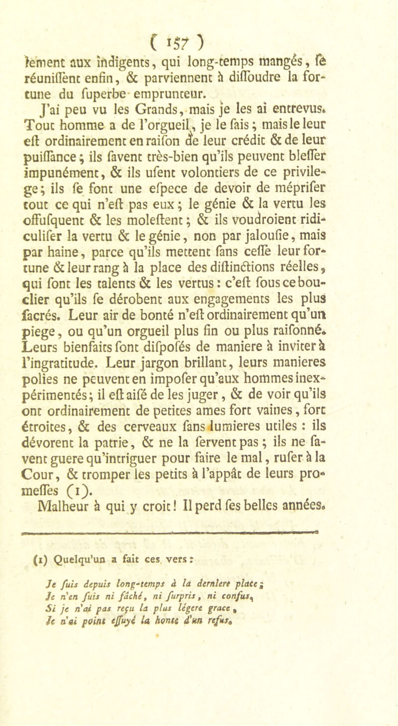 ( ) tement aux indigents, qui long-temps mangés, fe réunifient enfin, &amp; parviennent à difToudre la for- tune du fuperbe- emprunteur. J’ai peu vu les Grands, mais je les ai entrevus» Touc homme a de l’orgueil, je le fais; mais le leur eft ordinairement en raifon (te leur crédit &amp; de leur puifTance ; ils favent très-bien qu’ils peuvent bleiTer impunément, &amp; ils ufent volontiers de ce privilè- ge; ils fe font une efpece de devoir de méprifer tout ce qui n’eft pas eux ; le génie &amp; la vertu les offufquent &amp; les moleftent ; &amp; ils voudraient ridi- culifer la vertu &amp; le génie, non par jaloufie, mais par haine, parce qu’ils mettent fans ceflè leur for- tune &amp; leur rang h la place desdiftinétions réelles, qui font les talents &amp; les vertus: c’eft fous ce bou- clier qu’ils fe dérobent aux engagements les plus facrés. Leur air de bonté n’eft ordinairement qu’un piege, ou qu’un orgueil plus fin ou plus raifonné* Leurs bienfaits font difpofés de maniéré à inviter à l’ingratitude. Leur jargon brillant, leurs maniérés polies ne peuvent en impofer qu’aux hommes inex- périmentés; il eftaifé de les juger, &amp; de voir qu’ils ont ordinairement de petites âmes fort vaines, fort étroites, &amp; des cerveaux fans lumières utiles : ils dévorent la patrie, &amp; ne la fervent pas; ils ne fa- vent guere qu’intriguer pour faire le mal, rufer à la Cour, &amp; tromper les petits à l’appât de leurs pro- méfiés (i). Malheur à qui y croit ! Il perd fes belles années# (i) Quelqu’un a fait ces vers : Je fuis depuis long-temps à la. dernlere place ~ Je n'en fuis ni fâché, ni furpris, ni confus, Si je n'ai pas reçu la plus légère grâce »