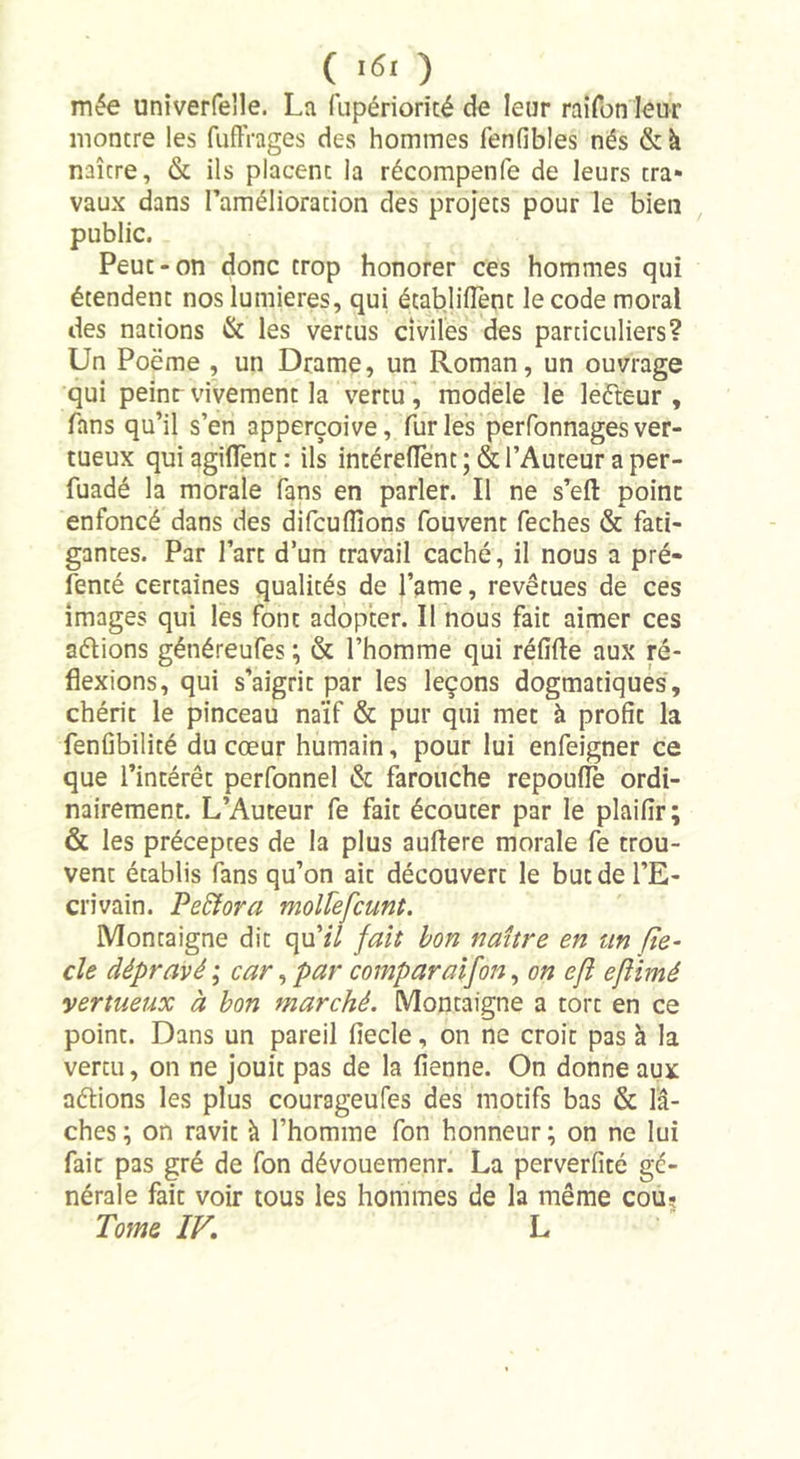 ( K&gt;' ) mée univerfelle. La fupériorité de leur raifon leur montre les fuflVages des hommes fenfibles nés &amp; à naître, &amp; ils placent la récompenfe de leurs tra- vaux dans l’amélioration des projets pour le bien public. Peut-on donc trop honorer ces hommes qui étendent nos lumières, qui établirent le code moral des nations &amp; les vertus civiles des particuliers? Un Poëme , un Drame, un Roman, un ouvrage qui peint vivement la vertu, modèle le leêteur , fans qu’il s’en apperçoive, furies perfonnagesver- tueux quiagiflent: ils intéreflènc ; &amp; l’Auteur a per- fuadé la morale fans en parler. Il ne s’eft point enfoncé dans des difcu(lions fouvent feches &amp; fati- gantes. Par l’arc d’un travail caché, il nous a pré- fenté certaines qualités de l’ame, revêtues de ces images qui les font adopter. Il nous fait aimer ces aélions généreufes ; &amp; l’homme qui réfifte aux ré- flexions, qui s’aigrit par les leçons dogmatiques, chérit le pinceau naïf &amp; pur qui met à profic la fenfibilité du cœur humain, pour lui enfeigner ce que l’intérêt perfonnel &amp; farouche repouflè ordi- nairement. L’Auteur fe fait écouter par le plaiflr; &amp; les préceptes de la plus auflere morale fe trou- vent établis fans qu’on ait découvert le butdel’E- ci'ivain. Perfora mollefcunt. Montaigne dit qu’/7 fait bon naître en un fie- cle dépravé ; car, par comparaifon, on efl eflimé vertueux à bon marché. Montaigne a tort en ce point. Dans un pareil fiecle, on ne croit pas à la vertu, on ne jouit pas de la fienne. On donne aux aélions les plus courageufes des motifs bas &amp; lâ- ches; on ravit à l’homme fon honneur; on ne lui fait pas gré de fon dévouemenr. La perverfité gé- nérale fait voir tous les hommes de la même cou? Tome IV. L