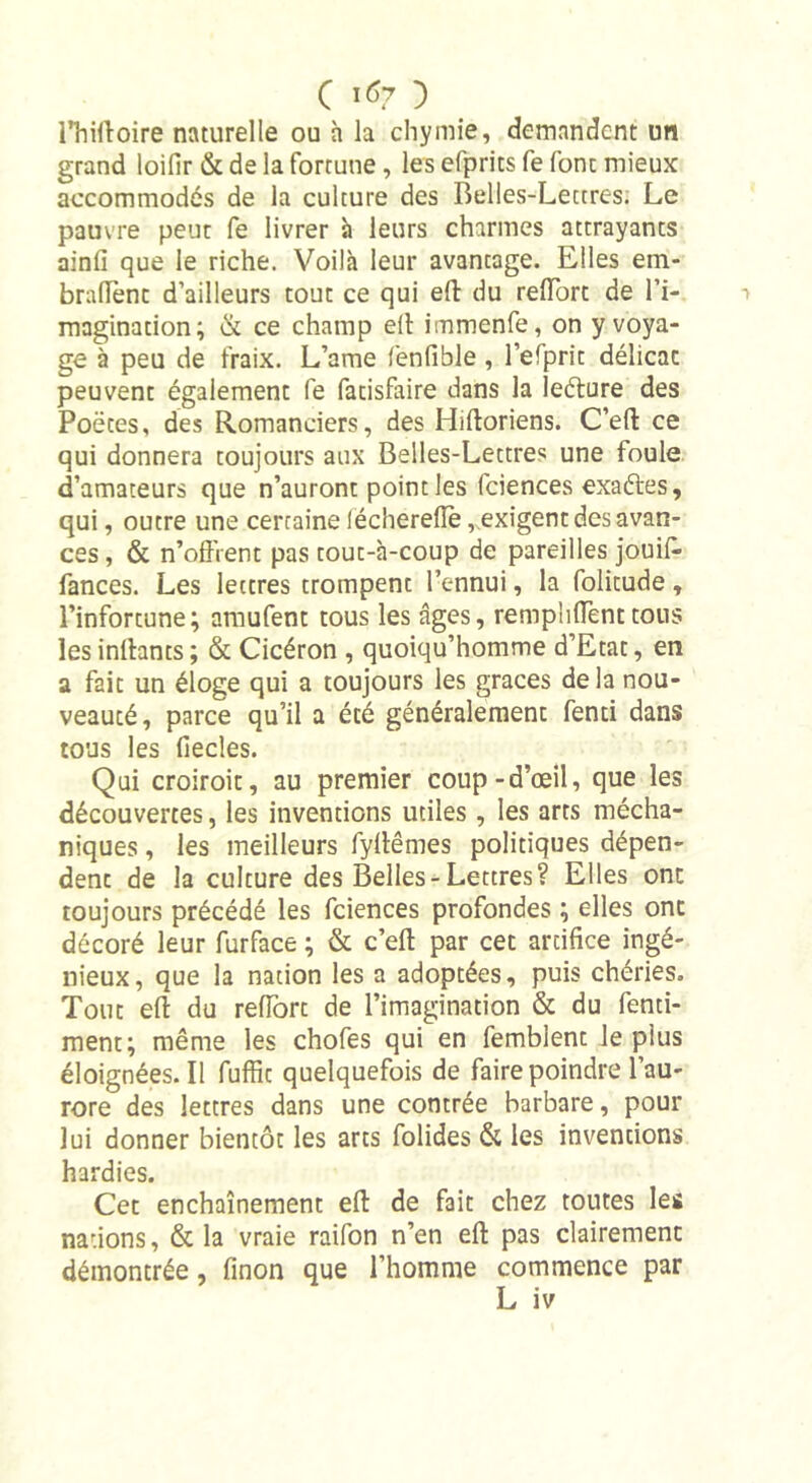 C 1*7 ) Hiirtoire naturelle ou h la chymie, demandent un grand loifir &amp; de la fortune, les efprits fe font mieux accommodés de la culture des Belles-Lettres. Le pauvre peut fe livrer à leurs charmes attrayants ainfi que le riche. Voilà leur avantage. Elles em- bralTent d’ailleurs tout ce qui eft du reffort de l’i- magination; &amp; ce champ ell immenfe, on y voya- ge à peu de fraix. L’ame fenfibie, l’efprit délicat peuvent également fe fatisfaire dans la îeéture des Poètes, des Romanciers, des Hiftoriens. C’eft ce qui donnera toujours aux Belles-Lettres une foule d’amateurs que n’auront point les fciences exaftes, qui, outre une certaine lécherelïè,, exigent des avan- ces , &amp; n’offrent pas tout-à-coup de pareilles jouifi» fances. Les lettres trompent l’ennui, la folicude, l’infortune; amufent tous les âges, rempliffenttous les inftants ; &amp; Cicéron , quoiqu’homme d’Etat, en a fait un éloge qui a toujours les grâces delà nou- veauté, parce qu’il a été généralement fenti dans tous les fiecles. Qui croiroit, au premier coup-d’œil, que les découvertes, les inventions utiles , les arts mécha- niques, les meilleurs fyllêmes politiques dépen- dent de la culture des Belles-Lettres? Elles ont toujours précédé les fciences profondes ; elles ont décoré leur furface ; &amp; c’ell par cet artifice ingé- nieux, que la nation les a adoptées, puis chéries. Tout eft du reffort de l’imagination &amp; du fenti- ment; même les chofes qui en femblent le plus éloignées. Il fuffic quelquefois de faire poindre l’au- rore des lettres dans une contrée barbare, pour lui donner bientôt les arts folides &amp; les inventions hardies. Cet enchaînement ell de fait chez toutes les nations, &amp; la vraie raifon n’en ell pas clairement démontrée, finon que l’homme commence par L iv