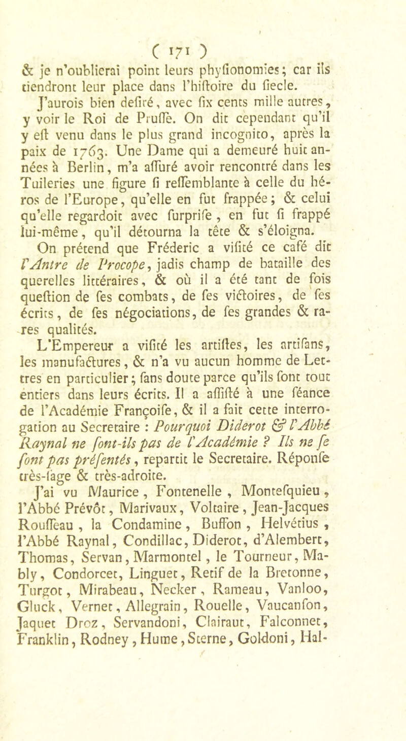 C T7T ) &amp; je n’oublierai point leurs phyfionomies; car ils tiendront leur place dans l’hilloire du fiecle. J’aurois bien déliré, avec fix cents mille autres, y voir le Roi de Prude. On dit cependant qu’il y eft venu dans le plus grand incognito, après la paix de 1763. Une Dame qui a demeuré huit an- nées à Berlin, m’a afTuré avoir rencontré dans les Tuileries une figure fi reflemblante à celle du hé- ros de l’Europe, qu’elle en fut frappée; &amp; celui qu’elle regardoit avec furprife , en fut fi frappé lui-même, qu’il détourna la tête &amp; s’éloigna. On prétend que Frédéric a vifité ce café dit Ventre de Vrocope, jadis champ de bataille des querelles littéraires, &amp; où il a été tant de fois queftion de fes combats, de fes viéloires, de fes écrits, de fes négociations, de fes grandes &amp; ra- res qualités. L’Empereur a vifité les artittes, les artifans, les manufactures, &amp; n’a vu aucun homme de Let- tres en particulier; fans doute parce qu’ils font tout entiers dans leurs écrits. I! a aflifté à une féance de l’Académie Françoife, &amp; il a fait cette interro- gation au Secrétaire : Pourquoi Diderot &amp; l'Abbé Ray no l ne font-ils pas de l'Académie ? Ils ne fe font pas préfentés, repartit le Secrétaire. Réponlè très-lage &amp; très-adroite. J’ai vu Maurice , Fontenelle , Montefquieu , l’Abbé Prévôt, Marivaux, Voltaire , Jean-Jacques RoufTeau , la Condamine, Buffon , Helvétius , l’Abbé Raynal, Condillac, Diderot, d’Alembert, Thomas, Servan, Marmontel, le Tourneur, Ma- bly, Condorcet, Linguet, Rétif de la Bretonne, Turgot, Mirabeau, Necker, Rameau, Vanloo, Gluck, Vernet, Allegrain, Rouelle, Vaucanfon, Jaquet Droz, Servandoni, Clairaut, Falconnet, Franklin, Rodney, Hume, Sterne, Goldoni, Hal-