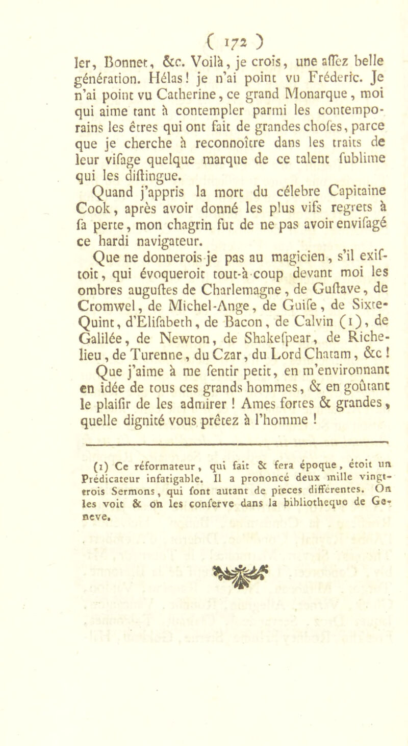 1er, Bonnet, &amp;c. Voilà, je crois, une allez belle génération. Hélas! je n’ai point vu Frédéric. Je n’ai point vu Catherine, ce grand Monarque, moi qui aime tant à contempler parmi les contempo- rains les êtres qui ont fait de grandes choies, parce que je cherche à reconnoître dans les traits de leur vifage quelque marque de ce talent fublime qui les diftingue. Quand j’appris la mort du célébré Capitaine Cook, après avoir donné les plus vifs regrets à fa perte, mon chagrin fut de ne pas avoirenvifagé ce hardi navigateur. Que ne donnerois je pas au magicien, s’il exif- toic, qui évoqueroir tout-à coup devant moi les ombres auguftes de Charlemagne , de Guftave, de Cromwel, de Michel-Ange, de Guife, de Sixte- Quint, d’Elifabeth, de Bacon, de Calvin (i), de Galilée, de Newton, de Shakefpear, de Riche- lieu , de Turenne, du Czar, du Lord Chatam, &amp;c ! Que j’aime à me fentir petit, en m’environnant en idée de tous ces grands hommes, &amp; en goûtant le plailir de les admirer ! Ames fortes &amp; grandes, quelle dignité vous prêtez à l’homme ! (i) Ce réformateur, qui fait &amp; fera époque, étoit un Prédicateur infatigable. Il a prononcé deux mille vingt- trois Sermons, qui font autant de pièces differentes. On les voit &amp; on les conferve dans la bibliothèque de Ge- neve.