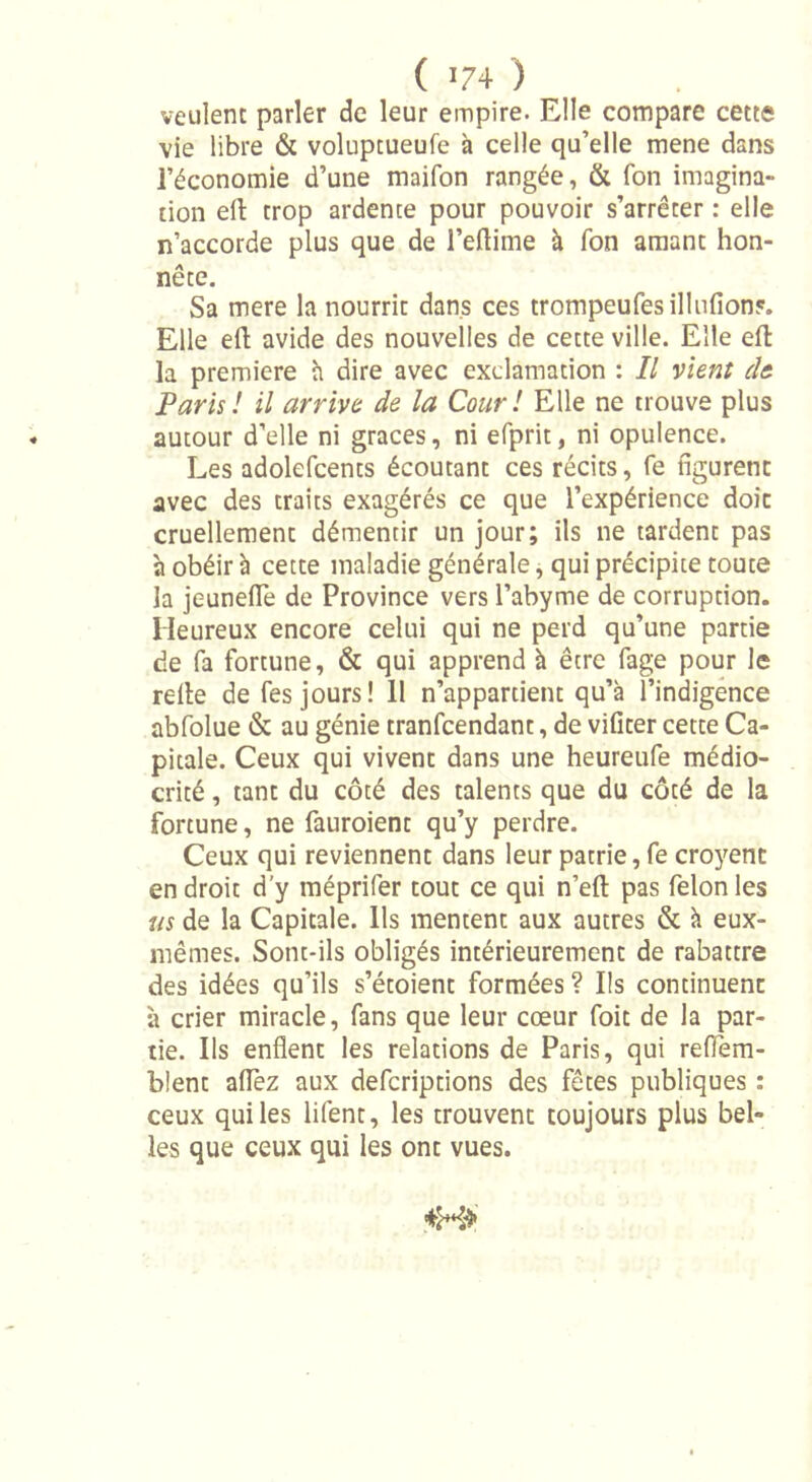 veulent parler de leur empire. Elle compare cette vie libre &amp; voluptueufe à celle qu’elle mene dans l’économie d’une maifon rangée, &amp; fon imagina- tion ell trop ardente pour pouvoir s’arrêter : elle n’accorde plus que de l’eftime à fon amant hon- nête. Sa mere la nourrit dans ces trompeufesillulions. Elle ell avide des nouvelles de cette ville. Elle eft la première à dire avec exclamation : Il vient de. Paris ! il arrive de la Cour ! Elle ne trouve plus autour d’elle ni grâces, ni efprit, ni opulence. Les adolefcents écoutant ces récits, fe figurent avec des traits exagérés ce que l’expérience doit cruellement démentir un jour; ils ne tardent pas à obéir à cette maladie générale, qui précipite toute la jeuneflè de Province vers l’abyme de corruption. Heureux encore celui qui ne perd qu’une partie de fa fortune, &amp; qui apprend à être fage pour le relie de fes jours! 11 n’appartient qu’à l’indigence abfolue &amp; au génie tranfcendant, de vifiter cette Ca- pitale. Ceux qui vivent dans une heureufe médio- crité , tant du côté des talents que du côté de la fortune, ne fauroient qu’y perdre. Ceux qui reviennent dans leur patrie, fe croyent endroit d’y méprifer tout ce qui n’ell pas félonies us de la Capitale. Ils mentent aux autres &amp; à eux- mêmes. Sont-ils obligés intérieurement de rabattre des idées qu’ils s’étoient formées ? Ils continuent à crier miracle, fans que leur cœur foit de la par- tie. Ils enflent les relations de Paris, qui reffiem- blent allez aux defcripdons des fêtes publiques : ceux qui les lifent, les trouvent toujours plus bel- les que ceux qui les ont vues.