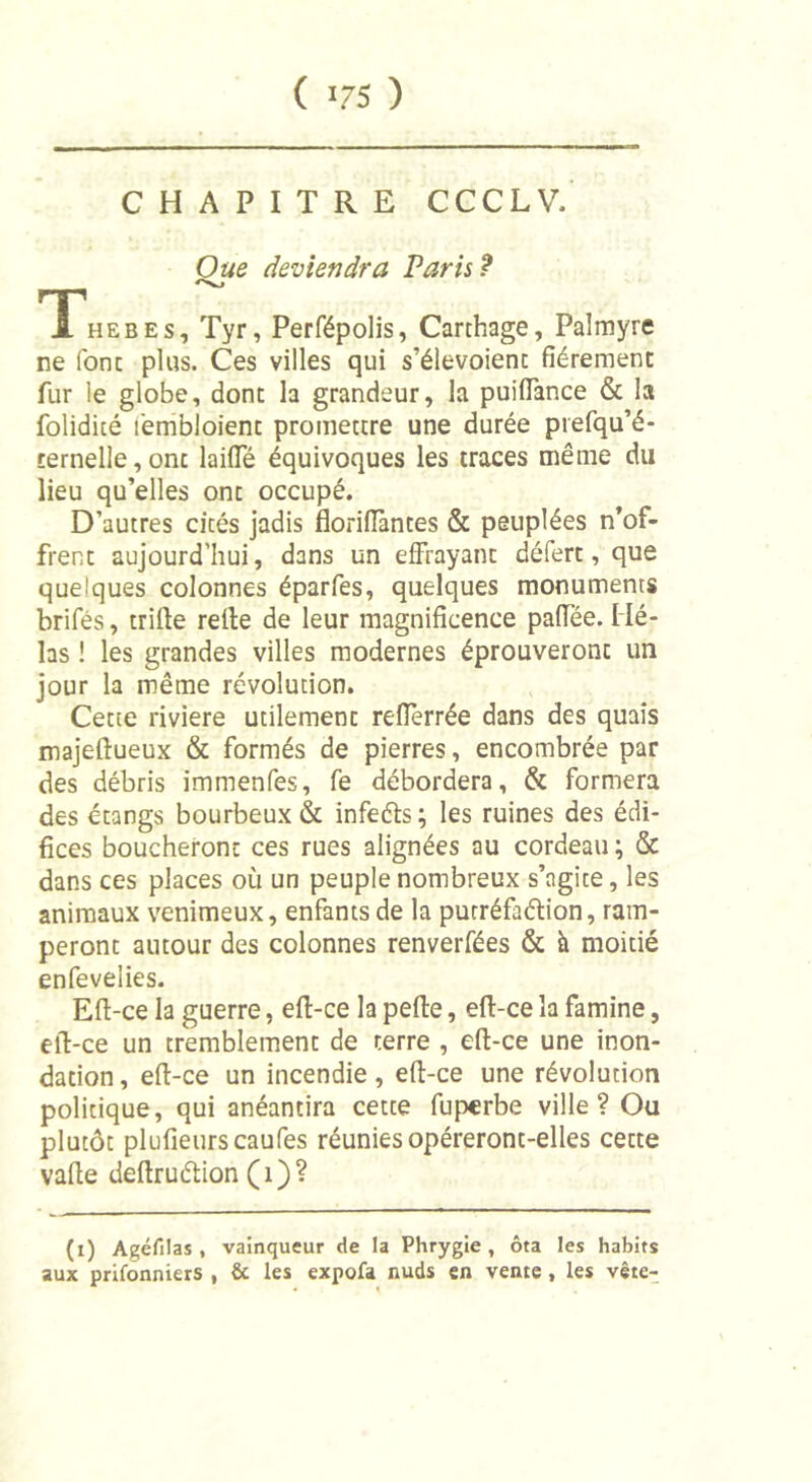 CHAPITRE CCCLV. Oue deviendra Paris? fT,HEBEs, Tyr, Perfépolis, Carthage, Palmyre ne font plus. Ces villes qui s’élevoienc fièrement fur le globe, dont la grandeur, la puilfance &amp; la folidité fembloient promettre une durée prefqu’é- ternelle,onc laide équivoques les traces même du lieu qu’elles ont occupé. D’autres cités jadis floriflàntes &amp; peuplées n’of- frent aujourd’hui, dans un effrayant défert, que quelques colonnes éparfes, quelques monuments brifés, trille relie de leur magnificence paffée. Hé- las ! les grandes villes modernes éprouveront un jour la même révolution. Cette riviere utilement refferrée dans des quais majeflueux &amp; formés de pierres, encombrée par des débris immenfes, fe débordera, &amp; formera des étangs bourbeux &amp; infeéts; les ruines des édi- fices boucheront ces rues alignées au cordeau ; &amp; dans ces places où un peuple nombreux s’agite, les animaux venimeux, enfants de la putréfaélion, ram- peront autour des colonnes renverfées &amp; à moitié enfevelies. Ell-ce la guerre, ell-ce la pelle, ell-ce la famine, ell-ce un tremblement de terre , ell-ce une inon- dation , ell-ce un incendie, ell-ce une révolution politique, qui anéantira cette fuperbe ville? Ou plutôt plufieurscaufes réunies opéreront-elles cette valle dellruélion (1)? (i) Agéfilas , vainqueur de la Phrygie, ôta les habits aux prifonniers , &amp; les expofa nuds en vente, les vête-