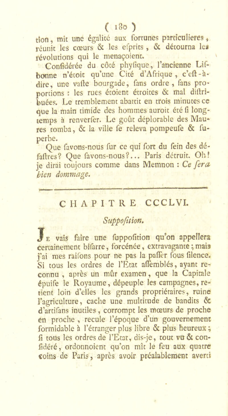 tioti, mît une égalité aux fortunes particulières, réunit les cœurs &amp; les efprits , &amp; détourna le* révolutions qui le menaçoienc. Confidérée du côté phyfique, l’ancienne Lif- bonne n’étoit qu’une Cité d’Afrique, c’eft-à- dire, une vafte bourgade, fans ordre, fans pro- portions : les rues écoient étroices &amp; mal diftri- buées. Le tremblement abattit en trois minutes ce que la main timide des hommes auroit été fi long- temps à renverfer. Le goût déplorable des Mau- res tomba, &amp; la ville fe releva pompeufe &amp; fu- perbe. Que favons-nous fur ce qui fort du fein des dé- faftres? Que favons-nous?... Paris détruit. Oh! je dirai toujours comme dans Memnon : Ce fera bien dommage. CHAPITRE CCCLVI. Suppofttion. T e vais faire une fuppofition qu’on appellera certainement bifarre, forcénée, extravagante ; mais j’ai mes raifons pour ne pas la pafifer fous filence. Si tous les ordres de l’Etat aflemblés, ayant re- connu , après un mûr examen, que la Capitale épuife le Royaume, dépeuple les campagnes, re- tient loin d’elles les grands propriétaires, ruine Fagriculture, cache une multitude de bandits &amp; d’ardfans inutiles, corrompt les mœurs de proche en proche , recule l’époque d’un gouvernement formidable à l’étranger plus libre &amp; plus heureux ; fi tous les ordres de l’Etat, dis-je, tout vu &amp; con- fidéré, ordonnoient qu’on mît le feu aux quatre coins de Paris, après avoir préalablement averti