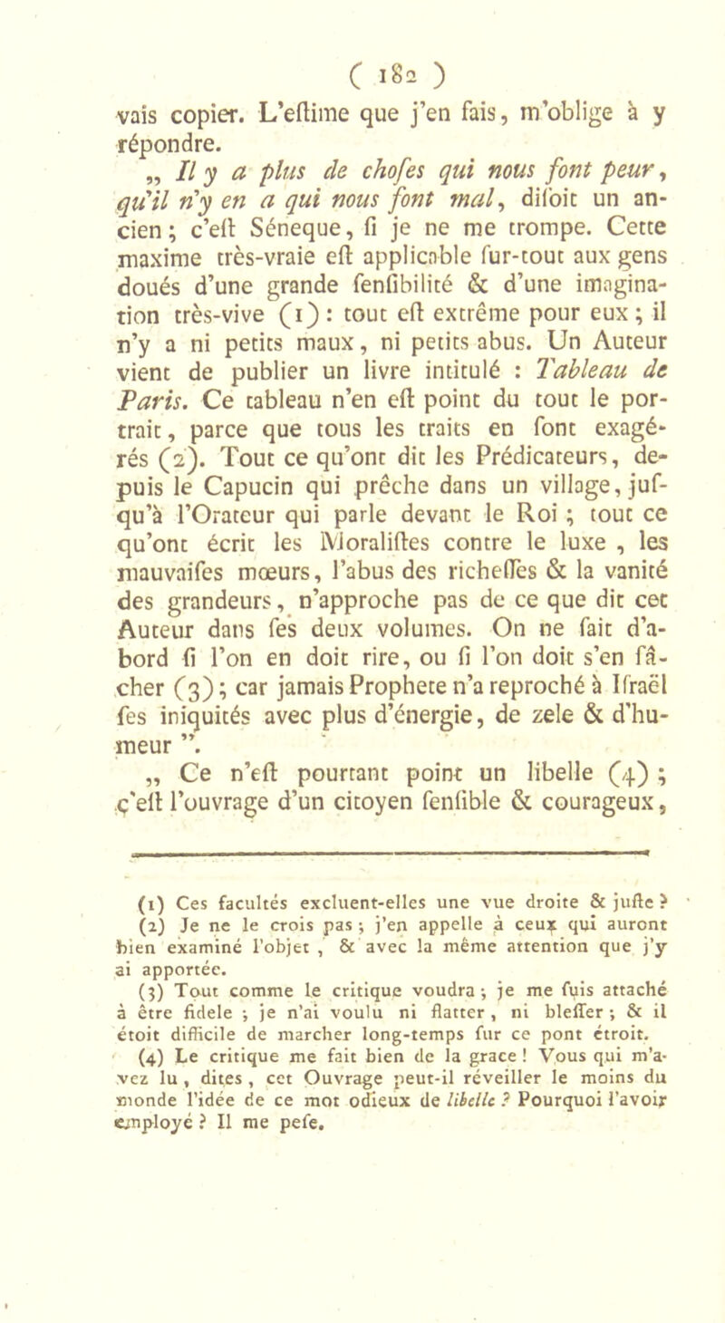 C I8a ) vais copier. L’eflime que j’en fais, m’oblige à y répondre. „ Il y a plus de chofes qui nous font peur, qu’il n'y en a qui nous font mal, difoic un an- cien ; c’elt Séneque, fi je ne me trompe. Cette maxime très-vraie eft applicable fur-tout aux gens doués d’une grande fenfibilité &amp; d’une imagina- tion très-vive (i): tout efl extrême pour eux; il n’y a ni petits maux, ni petits abus. Un Auteur vient de publier un livre intitulé : Tableau de Paris. Ce tableau n’en efl: point du tout le por- trait , parce que tous les traits en font exagé- rés (2). Tout ce qu’ont dit les Prédicateurs, de- puis le Capucin qui prêche dans un village, juf- qu’à l’Orateur qui parle devant le Roi ; tout ce qu’ont écrit les lVJoralifles contre le luxe , les mauvaifes mœurs, l’abus des richefïès &amp; la vanité des grandeurs, n’approche pas de ce que dit cec Auteur dans fes deux volumes. On ne fait d’a- bord fi l’on en doit rire, ou fi l’on doit s’en fâ- cher (3) ; car jamais Prophète n’a reproché à Ifraël fes iniquités avec plus d’énergie, de zele &amp; d’hu- meur ”. „ Ce n’eft pourtant point un libelle (4) ; c'efl l’ouvrage d’un citoyen fenfible &amp; courageux, (1) Ces facultés excluent-elles une vue droite &amp; jufte ? (2) Je ne le crois pas ; j’en appelle à ceu* qui auront bien examiné l’objet , &amp; avec la même attention que j’y ai apportée. (3) Tout comme le critique voudra-, je me fuis attaché à être fidele -, je n’ai voulu ni flatter , ni blefler ; &amp; il étoit difficile de marcher long-temps fur ce pont étroit. (4) Le critique me fait bien de la grâce ! Vous qui m’a- vez lu , dites , cet Ouvrage peut-il réveiller le moins du monde l’idée de ce mot odieux de libelle ? Pourquoi l’avoir employé ? Il me pefe.