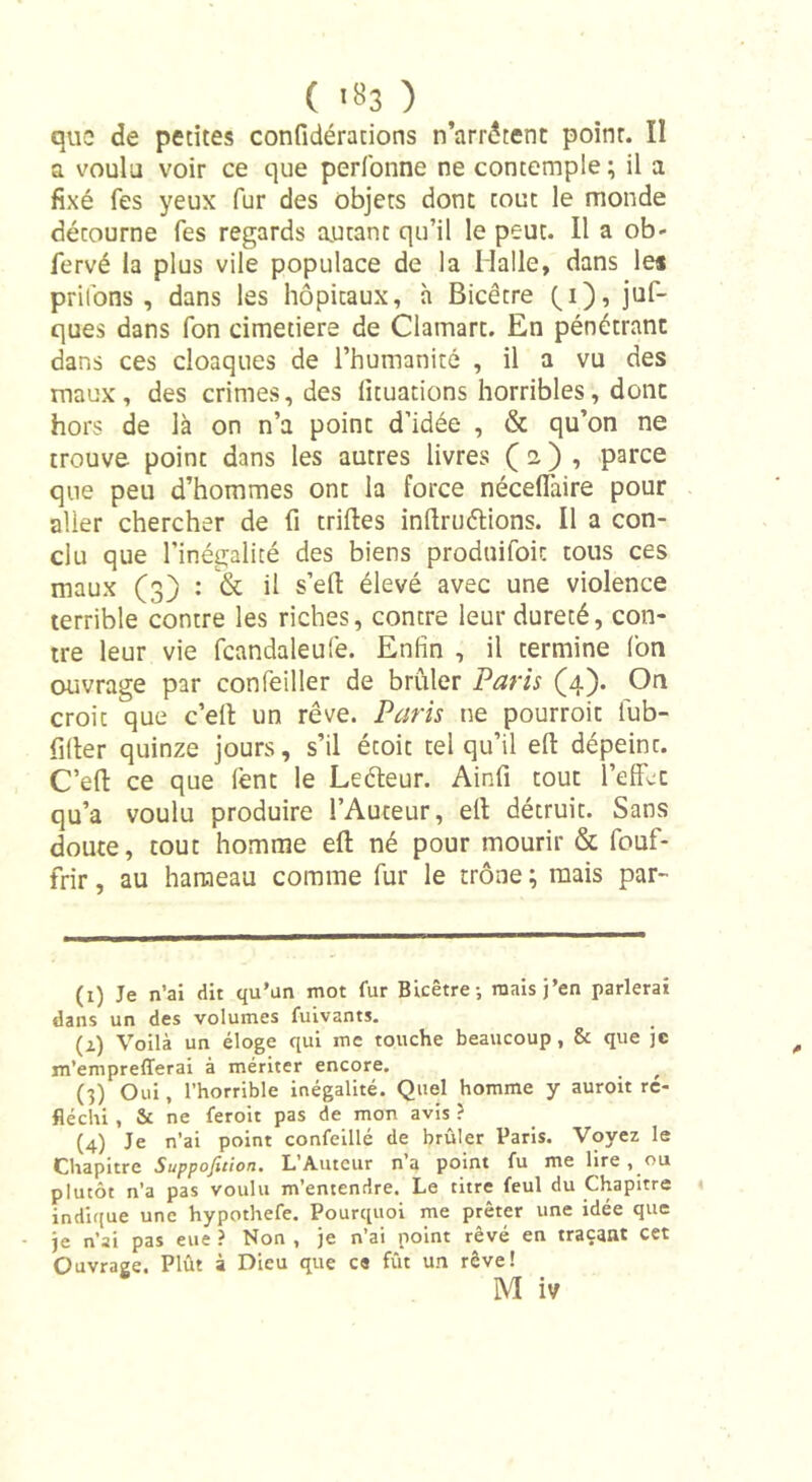 ( '*3 ) que de petites confidérations n’arrêtent point. Il a voulu voir ce que perfonne ne contemple; il a fixé fes yeux fur des objets dont tout le monde détourne fes regards autant qu’il le peut. Il a ob- fervé la plus vile populace de la Malle, dans les priions, dans les hôpitaux, à Bicêtre Qi), juf- ques dans fon cimetiere de Clamart. En pénétrant dans ces cloaques de l’humanité , il a vu des maux, des crimes, des lituations horribles, donc hors de là on n’a point d’idée , &amp; qu’on ne trouve point dans les autres livres ( i ) , parce que peu d’hommes ont la force nécefïaire pour alier chercher de fi trilles in llru étions. Il a con- clu que l’inégalité des biens produifoit tous ces maux (3) : &amp; il s’elt élevé avec une violence terrible contre les riches, contre leur dureté, con- tre leur vie fcandaleufe. Enfin , il termine fon ouvrage par confeiller de brûler Paris (4). On croie que c’ell un rêve. Paris ne pourroit fub- filter quinze jours, s’il étoit tel qu’il eft dépeint. C’ell ce que lent le Leéleur. Ainfi tout l’effcc qu’a voulu produire l’Auteur, elt détruit. Sans doute, tout homme ell né pour mourir &amp; fouf- frir, au hameau comme fur le trône ; mais par- (1) Je n’ai dit qu’un mot fur Bicêtre-, mais j’en parlerai dans un des volumes fuivants. (2) Voilà un éloge qui me touche beaucoup, &amp; que je m’emprelTerai à mériter encore. f (3) Oui, l’horrible inégalité. Quel homme y auroit ré- fléchi , &amp; ne feroit pas de mon avis ? (4) Je n’ai point confeillé de brûler Paris. Voyez le Chapitre Suppofetion. L’Auteur n’a point lu me lire, ou plutôt n’a pas voulu m’entendre. Le titre feul du Chapitre indique une hypothefe. Pourquoi me prêter une idée que je n’ai pas eue ? Non , je n’ai point rêvé en traçant cet Ouvrage. Plût à Dieu que ce fût un rêve!