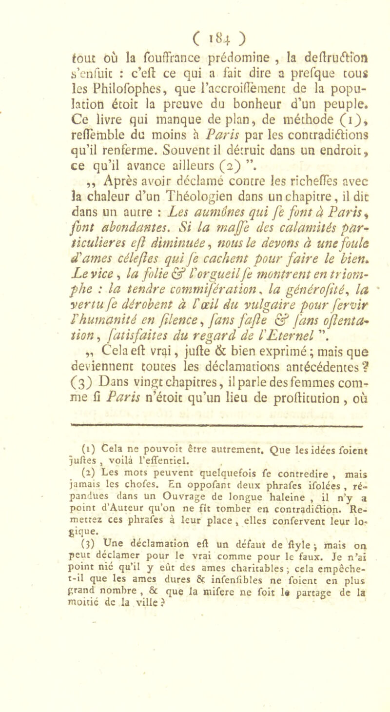 ( *«4 ) fout où la fouffrance prédomine , la defiruéKon s’enfuie : c’eft ce qui a fait dire a prefque tous les Philofophes, que l’accroifTèment de la popu- lation étoit la preuve du bonheur d’un peuple. Ce livre qui manque de plan, de méthode (i}, reflèmble du moins h Paris par les contradictions qu’il renferme. Souvent il détruit dans un endroit, ce qu’il avance ailleurs (2) ,, Après avoir déclamé contre les richeffes avec la chaleur d’un Théologien dans un chapitre, il die dans un autre : Les aumônes qui fe font à Parts, font abondantes. Si la rnajfe des calamités par- ticulières efl diminuée, nous le devons à une foula d'âmes céleftes qui fe cachent pour faire le bien. Le vice, la folie &amp; V orgueil fe montrent en triom- phe : la tendre commifération, la généro/ité, la vertu fe dérobent à l'œil du vulgaire pour f'ervir l'humanité en filence, fans fajle &amp; fans oflenta- lion, fatisfaites du regard de l'Eternel „ Cela efl: vrai, jufte &amp; bien exprimé ; mais que deviennent toutes les déclamations antécédentes? (3) Dans vingt chapitres, i! parle des femmes com- me fi Paris n’étoit qu’un lieu de profiitution , où (1) Cela ne pouvoit être autrement. Que les idées loient juftes , voilà l’effentiel. (2) Les mots peuvent quelquefois fe contredire , mais jamais les chofes. En oppofant deux phrafes ifolées , ré- pandues dans un Ouvrage de longue haleine , il n’y a point d’Auteur qu’on ne fît tomber en contradi&amp;ion. Re- mettez ces phrafes à leur place, elles confervent leur lo- gique. (3) Une déclamation eft un défaut de flyle -, mais on peut déclamer pour le vrai comme pour le faux. Je n’ai point nié qu’il y eut des âmes charitables-, cela empêche- t-il que les âmes dures &amp; infenfibles ne foient en plus grand nombre , &amp; que la rnifere ne foit 1* partage de la moitié de la ville ê