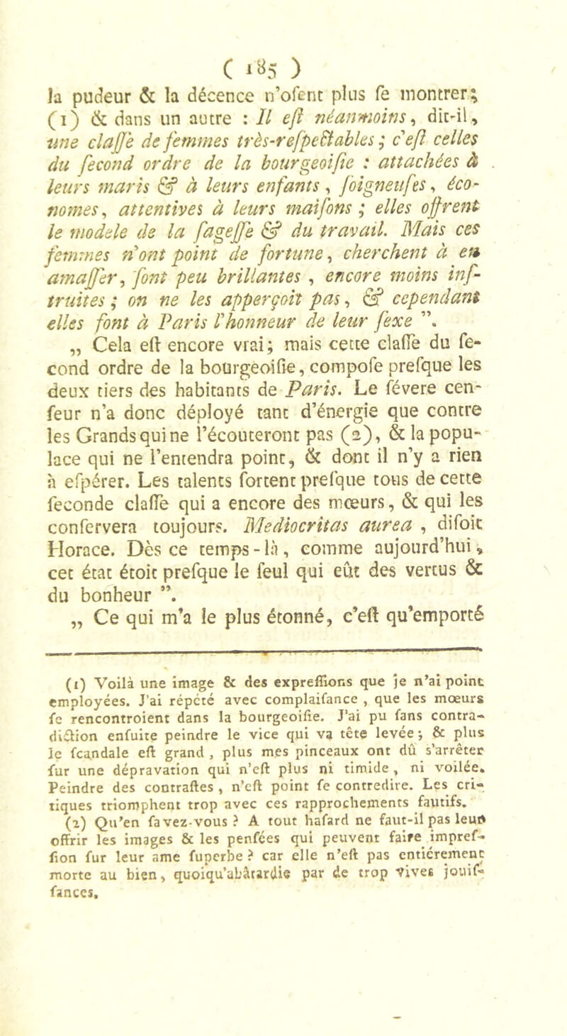 ( *»5 ) la pudeur &amp; la décence n’ofent plus fe montrer; (i) &amp; dans un autre : II eft néanmoins, dit-il, une clajje de femmes très-refpeBables ; c eft celles du fécond ordre de la bourgeoifte : attachées à leurs maris &amp; à leurs enfants, foigneufes, éco- nomes, attentives à leurs maifons ; elles offrent le modèle de la fagefte &amp; du travail. Mais ces femmes n'ont point de fortune, cherchent à en amajfer, font peu brillantes , encore moins inf- truites ; on ne les apperçoh pas, &amp; cependant elles font à Paris l'honneur de leur fexe „ Cela eft encore vrai; mais cette clafie du fé- cond ordre de la boürgeoifie, compofe prefque les deux tiers des habitants de Paris. Le févere cen- feur n’a donc déployé tant d’énergie que contre les Grands qui ne l’écouteront pas (2), &amp; la popu- lace qui ne l’entendra point, &amp; dont il n’y a rien h efpérer. Les talents Portent prefque tous de cette fécondé dalle qui a encore des mœurs, &amp; qui les confervera toujours. Mediocritas aurea , difoit Horace. Dès ce temps-là, comme aujourd’hui, cet état étoit prefque le feul qui eût des vertus &amp; du bonheur ”. „ Ce qui m’a le plus étonné, c’eft qu’emporté (1) Voilà une image &amp; des expreffior.s que je n’ai point employées. J’ai répété avec complaifance , que les moeurs fe rencontroient dans la bourgeoise. J’ai pu fans contra- diction enfuite peindre le vice qui va tête levée ; &amp; plus le fcandale eft grand , plus mes pinceaux ont dû s’arrêter fur une dépravation qui n’eft plus ni timide , ni voilée. Peindre des contraftes , n’eft point fe contredire. Les cri- tiques triomphent trop avec ces rapprochements fautifs. (2) Qu’en favez-vous? A tout hafard ne faut-il pas leun offrir les images &amp; les penfées qui peuvent faire impref- fion fur leur ame fuperbe ? car elle n’eft pas entièrement morte au bien, quoiqu’abârardie par de trop vives jouif- fances.