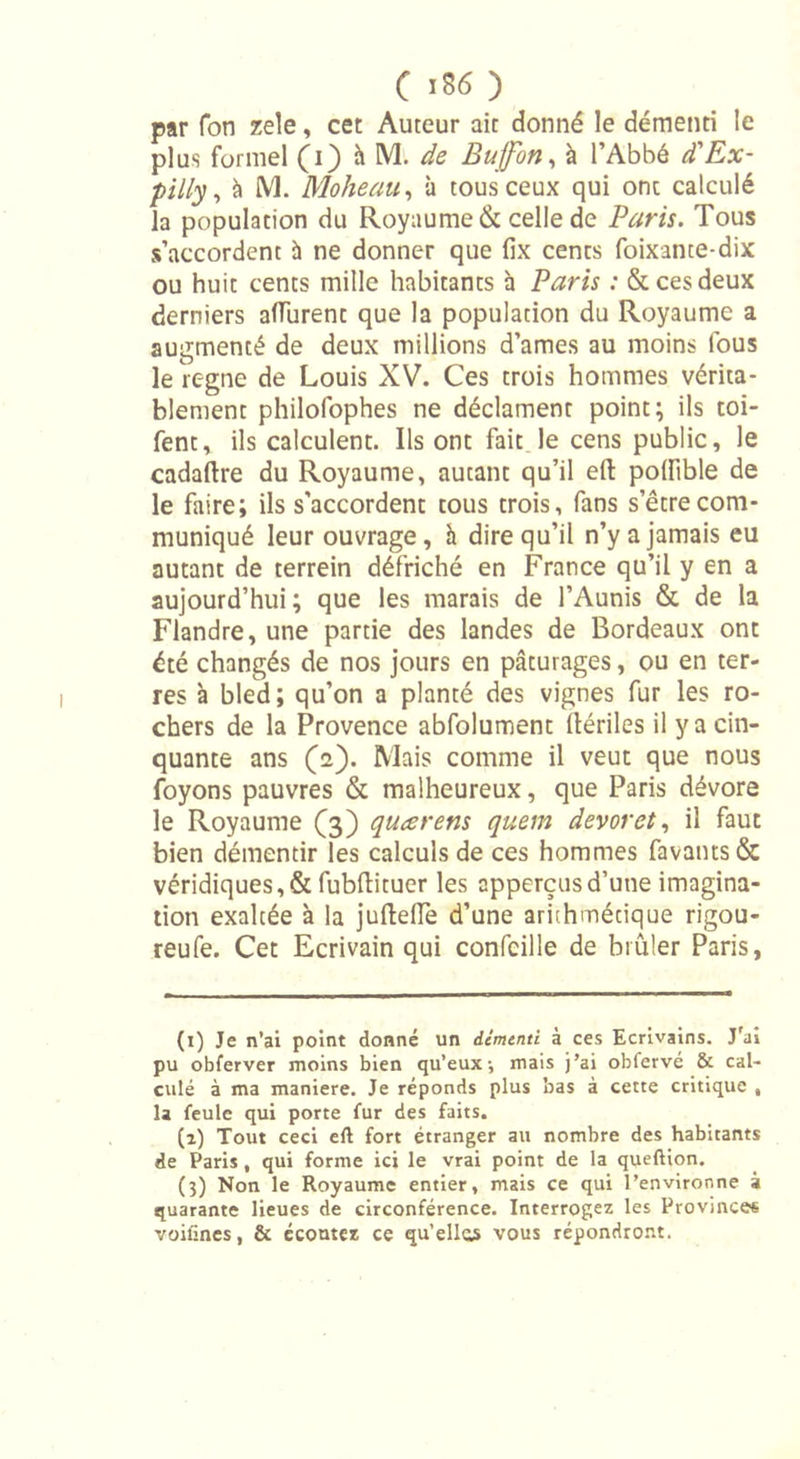 par Ton zele, cet Auteur ait donné le démenti le plus formel (i) h M. de Bujfon, à l’Abbé d'Ex- pilly, à M. Moheau, à tous ceux qui onc calculé la population du Royaume &amp; celle de Paris. Tous s’accordent à ne donner que fix cents foixante-dix ou huit cents mille habitants à Paris : &amp; ces deux derniers affurent que la population du Royaume a augmenté de deux millions d’ames au moins fous le régné de Louis XV. Ces trois hommes vérita- blement philofophes ne déclament point; ils toi- fent, ils calculent. Ils ont fait le cens public, le cadaftre du Royaume, autant qu’il eft polfible de le faire; ils s’accordent cous trois, fans setrecom- muniqué leur ouvrage, à dire qu’il n’y a jamais eu autant de terrein défriché en France qu’il y en a aujourd’hui; que les marais de l’Aunis &amp; de la Flandre, une partie des landes de Bordeaux ont été changés de nos jours en pâturages, ou en ter- res à bled; qu’on a planté des vignes fur les ro- chers de la Provence abfolument (tériles il y a cin- quante ans (a). Mais comme il veut que nous foyons pauvres &amp; malheureux, que Paris dévore le Royaume (3) quœrens quem devoret, il faut bien démentir les calculs de ces hommes favants&amp; véridiques,&amp; fubftituer les cpperçusd’une imagina- tion exaltée à la juftellè d’une arithmétique rigou- reufe. Cet Ecrivain qui confcille de brûler Paris, (1) Je n’ai point donné un démenti à ces Ecrivains. J'ai pu obferver moins bien qu’eux ; mais j’ai obfervé &amp; cal- culé à ma maniéré. Je réponds plus bas à cette critique » la feule qui porte fur des faits. (2) Tout ceci eft fort étranger au nombre des habitants de Paris, qui forme ici le vrai point de la queftion. (3) Non le Royaume entier, mais ce qui l’environne à quarante lieues de circonférence. Interrogez les Provinces voifines, &amp; écoutez ce qu’elles vous répondront.