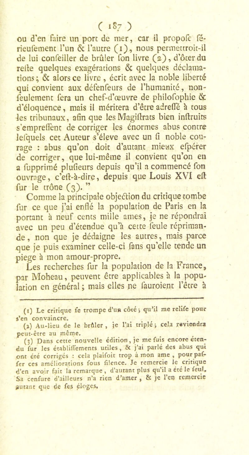 ou d'en faire un porc de mer, car il propofc fé- rieufemenc l’un &amp; l’autre (1), nous permettroit-il de lui confeiller de brûler fon livre (2), doter du relie quelques exagérations &amp; quelques déclama- tions; &amp; alors ce livre , écrit avec la noble liberté qui convient aux défenfeurs de l’humanité, non- feulement fera un chef-d’œuvre de philofophie &amp; d’éloquence, mais il méritera d’être adrelfé à cous les tribunaux, afin que les Magillrats bien inftruits s’emprelfenc de corriger les énormes abus contre lefquels cet Auteur s’élève avec un fi noble cou- rage : abus qu’on doit d’autant mieux efpérer de corriger, que lui-même il convient qu’on en a fupprimé plufieurs depuis qu’il a commencé fon ouvrage, c’ell-à-dire, depuis que Louis XVI eft fur le trône (3). ” Comme la principale objection du critique tombe fur ce que j’ai enflé la population de Paris en la portant à neuf cents mille âmes, je ne répondrai avec un peu d’étendue qu’à cette feule répriman- de, non que je dédaigne les autres, mais parce que je puis examiner celle-ci fans qu’elle tende un piege à mon amour-propre. Les recherches fur la population de la France, par Moheau, peuvent être applicables à la popu- lation en général ; mais elles ne fauroie.nt l’êcre à (1) Le critique i'e trompe d’uH cote; qu’il me relife pour s’en convaincre. (j) Au-lieu de le brûler, je l’ai triplé; cela reviendra peut-être au même. (3) Dans cette nouvelle édition, je me fuis encore éten- du fur les établilVements utiles, &amp; j’ai parlé des abus qui ont été corrigés : cela plaifoit trop à mon ame , pour paf- fer ces améliorations fous filence. Je remercie le critique d’en avoir fait la remarque , d’autant plus qu’il a été le feu!. Sa cenfure d’ailleurs n’a rien d’amer , &amp; je 1 en remercie jjutant que de Ces éloges.