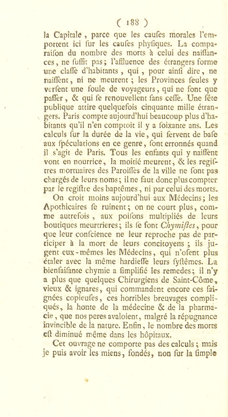 c 18&amp; ) la Capitale , parce que les caufes morales l’em- portent ici fur les caufes phyfiques. La compa- raifon du nombre des morts à celui des naiflan- ces, ne fuffic pas ; l’affluence des étrangers forme une claïïe d’habitants , qui , pour ainfi dire, ne raillent, ni ne meurent ; les Provinces feules y verfent une foule de voyageurs, qui ne font que pafler, &amp; qui fe renouvellent fans celle. Une fête publique attire quelquefois cinquante mille étran- gers. Paris compte aujourd’hui beaucoup plus d’ha- bitants qu’il n’en comptoit il y a foixante ans. Les calculs fur la durée de la vie, qui fervent de bafe aux fpéculations en ce genre, font erronnés quand il s’agit de Paris. Tous les enfants qui y naifient vont en nourrice, la moitié meurent, &amp; les regif- tres mortuaires des ParoilTes de la ville ne font pas chargés de leurs noms; il ne faut donc plus compter par le regiftre des baptêmes, ni par celui des morts. On croit moins aujourd’hui aux Médecins; les Apothicaires fe ruinent; on ne court plus, com- me autrefois , aux poifons multipliés de leurs boutiques meurtrières; ils fe font Chymifles, pour que leur confcience ne leur reproche pas de par- ticiper à la mort de leurs concitoyens ; ils ju- gent eux-mêmes les Médecins, qui n’ofent plus étaler avec la même hardielïe leurs fyftêmes. La bienfaifante cbymie a fimplifié les remedes; il n’y a plus que quelques Chirurgiens de Saint-Côme, vieux &amp; ignares, qui commandent encore ces fai- gnées copieufes, ces horribles breuvages compli- qués, la honte de la médecine &amp; de la pharma- cie , que nos peres avaloienc, malgré la répugnance invincible de la nature. Enfin, le nombre des morts eft diminué même dans les hôpitaux. Cet ouvrage ne comporte pas des calculs ; mais je puis avoir les miens, fondés, non fur la fimple