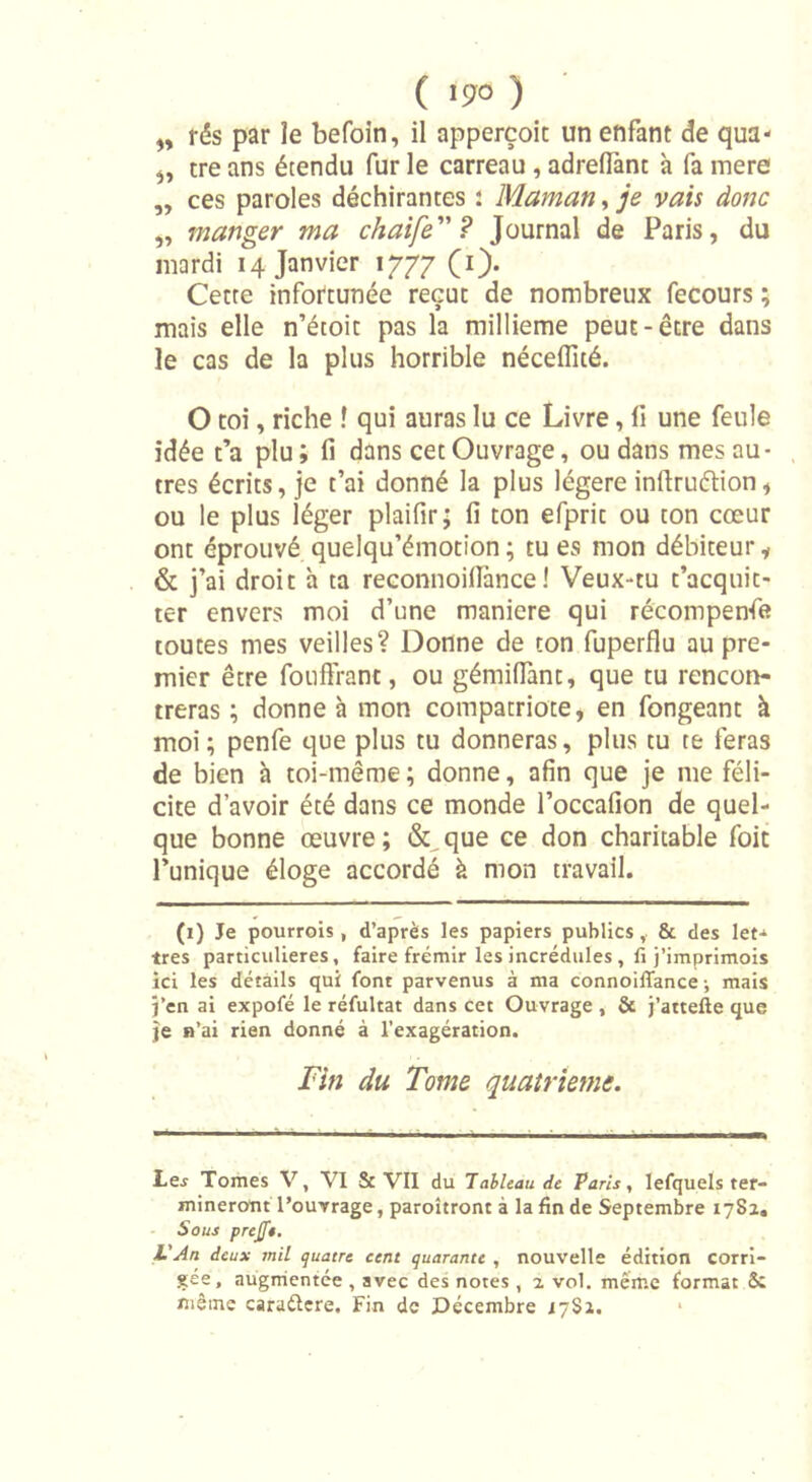 ( ) „ rés par le befoin, il apperçoit un enfant de qua- tre ans étendu fur le carreau , adreflànt à fa mere ,, ces paroles déchirantes : Maman, je vais donc manger ma chaife” ? Journal de Paris, du mardi 14 Janvier 1777 (1). Cette infortunée reçut de nombreux fecours ; mais elle n’étoit pas la millième peut-être dans le cas de la plus horrible nécelfité. O toi, riche ! qui auras lu ce Livre, li une feule idée t’a plu ; fi dans cet Ouvrage, ou dans mes au- tres écrits, je t’ai donné la plus légère inftruétion, ou le plus léger plaifir ; fi ton efprit ou ton cœur ont éprouvé quelqu’émotion ; tu es mon débiteur * &amp; j’ai droit à ta reconnoillance ! Veux-tu t’acquit- ter envers moi d’une maniéré qui récompenfe toutes mes veilles? Donne de ton fuperflu au pre- mier être fouffrant, ou gémiffant, que tu rencon- treras ; donne à mon compatriote, en fongeant à moi; penfe que plus tu donneras, plus tu te feras de bien à toi-même ; donne, afin que je me féli- cite d’avoir été dans ce monde l’occafion de quel- que bonne œuvre; &amp;,que ce don charitable foit l’unique éloge accordé à mon travail. (1) Je pourrois , d’après les papiers publics, &amp; des let- tres particulières, faire frémir les incrédules, li j’imprimois ici les détails qui font parvenus à ma connoilTance ^ mais j’en ai expofé le réfultat dans cet Ouvrage , &amp; j’attelle que je n’ai rien donné à l’exagération. Fin du Tonie quatrième. Le.? Tomes V, VI &amp; VII du Tableau de Paris, lefquels ter- mineront l’ouvrage, paroîtront à la fin de Septembre 17S2. Sous prefit. L'An deux mil quatre cent quarante , nouvelle édition corri- gée, augmentée , avec des notes , 2. vol. même format Sc même caraélere. Fin de Décembre 17Si.