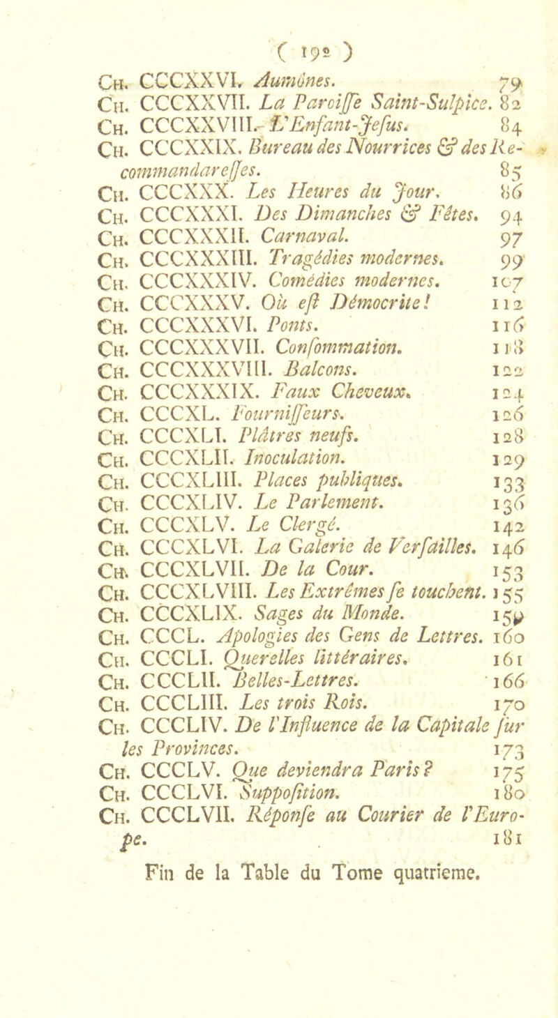 Ch, CCCXXVL Aumônes. 79 Ch. CCCXXVÎI. La Paroiffe Saint-Sulpice. 82 Ch. CCCXXVIII.- L'Enfant-Jefus. ^ 84 C11. CCCXXIX. Bureau des Nourrices &amp; des lie- commandarefjes. 85 Ch. CCCXXX. Les Heures du Jour. 86 Ch. CCCXXXI. Des Dimanches &amp; Fêtes. 94 Ch. CCCXXXI l. Carnaval. 97 Ch. CCCXXXIII. Tragédies modernes. 99 Ch. CCCXXXIV. Comédies modernes. 107 Ch. CCCXXX V. Ou efl Démocrue ! 112 Ch. CCCXXXVI. Ponts. 116 Ch. CCCXXXVII. Confommation. Ch. CCCXXXVIII. Balcons. Ch. CCCXXXIX. Faux Cheveux. Ch. CCCXL. Fournijjeurs. Ch. CCCXLI. Plâtres neufs. Ch. CCCXLII. Inoculation. Ch. CCCXLIII. Places publiques. Ch. CCCXLIV. Le Parlement. Ch. CCCXLV. Le Clergé. Ch. CCCXL VI. La Galerie de Ver failles. 14 6 Ch. CCCXLVII. De la Cour. 153 Ch. CCCXLVIII. Les Extrêmes fe touchent. 155 Ch. CCCXLIX. Sages du Monde. 159 Ch. CCCL. Apologies des Gens de Lettres. 160 Cn. CCCLI. Qiierelles littéraires. 161 Ch. CCCLll. Belles-Lettres. 166 Ch. CCCLIII. Les trois Rois. 170 Ch. CCCLIV. De l'Influence de la Capitale J'ur les Provinces. 173 Ch. CCCLV. Que deviendra Paris? 175 Ch. CCCLVI. Suppofition. 180 Ch. CCCLVII. Réponfe au Courier de l'Euro- pe. 181 Fin de la Table du Tome quatrième. I 1 l&gt; 122 I2f 126 128 129 133 136 I42