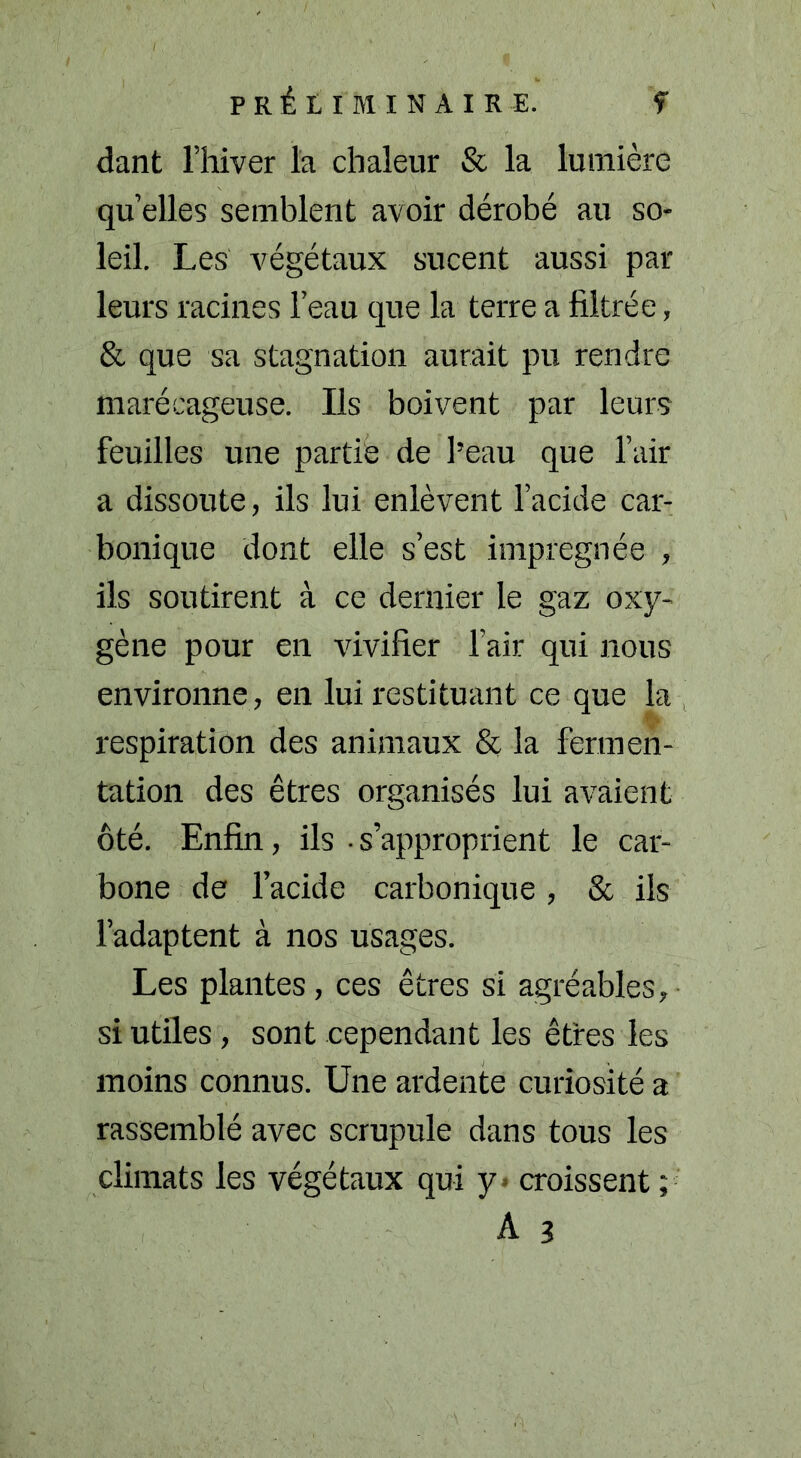 dant l’hiver la chaleur & la lumière qu’elles semblent avoir dérobé au so- leil. Les végétaux sucent aussi par leurs racines l’eau que la terre a filtrée, & que sa stagnation aurait pu rendre marécageuse. Ils boivent par leurs feuilles une partie de l’eau que l’air a dissoute, ils lui enlèvent l’acide car- bonique dont elle s’est imprégnée , ils soutirent à ce dernier le gaz oxy- gène pour en vivifier l’air qui nous environne, en lui restituant ce que la respiration des animaux & la fermen- tation des êtres organisés lui avaient ôté. Enfin, ils • s’approprient le car- bone de l’acide carbonique, & ils l’adaptent à nos usages. Les plantes, ces êtres si agréables, si utiles, sont cependant les êtres les moins connus. Une ardente curiosité a rassemblé avec scrupule dans tous les climats les végétaux qui y croissent ; A 3