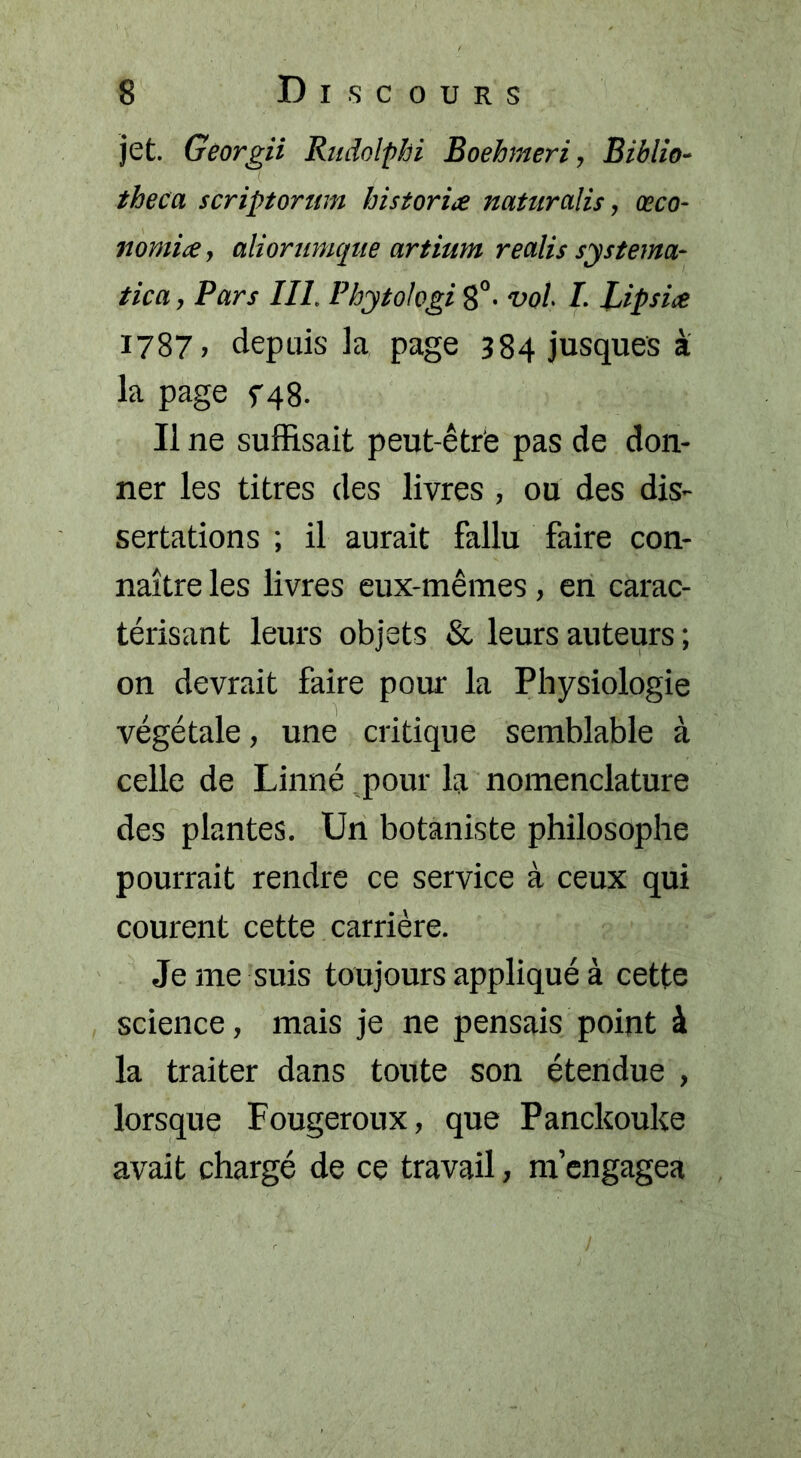 jet. Georgii Rudolphi Boehmeri, Biblio- theca scriptornm historiée natnràlis, œco- nomiæ, aliorunique artium realis systema- tica, Pars III, Pbytologi 8°- vol. I. Lipsice i?87> depuis la page 384 jusques à la page f48. Il ne suffisait peut-être pas de don- ner les titres des livres , ou des dis- sertations ; il aurait fallu faire con- naître les livres eux-mêmes , en carac- térisant leurs objets & leurs auteurs ; on devrait faire pour la Physiologie végétale, une critique semblable à celle de Linné pour la nomenclature des plantes. Un botaniste philosophe pourrait rendre ce service à ceux qui courent cette carrière. Je me suis toujours appliqué à cette science, mais je ne pensais point à la traiter dans toute son étendue , lorsque Fougeroux, que Panckouke avait chargé de ce travail, m’engagea